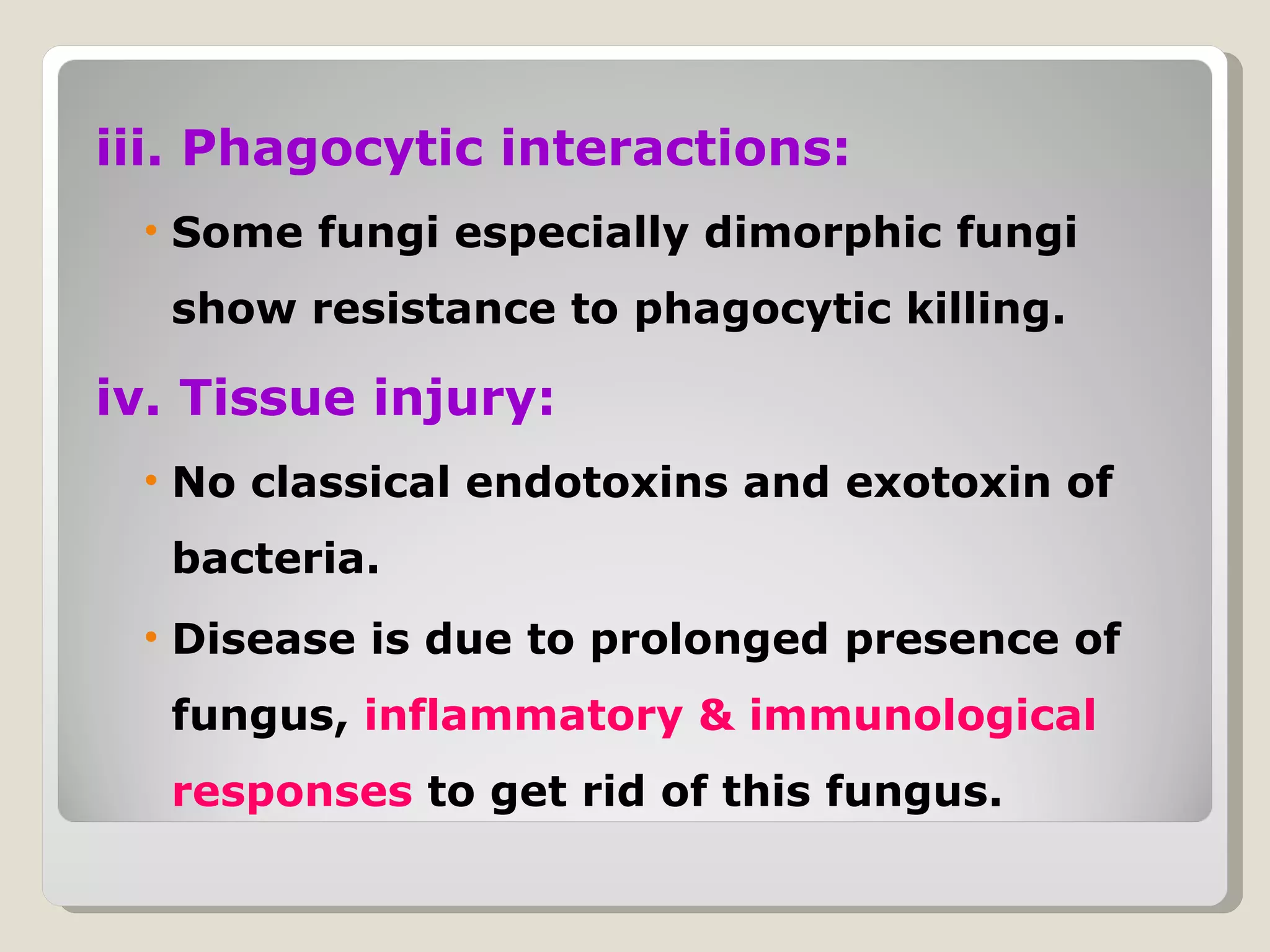 iii. Phagocytic interactions:
 • Some fungi especially dimorphic fungi
  show resistance to phagocytic killing.

iv. Tissue injury:
 • No classical endotoxins and exotoxin of
  bacteria.
 • Disease is due to prolonged presence of
  fungus, inflammatory & immunological
  responses to get rid of this fungus.
 