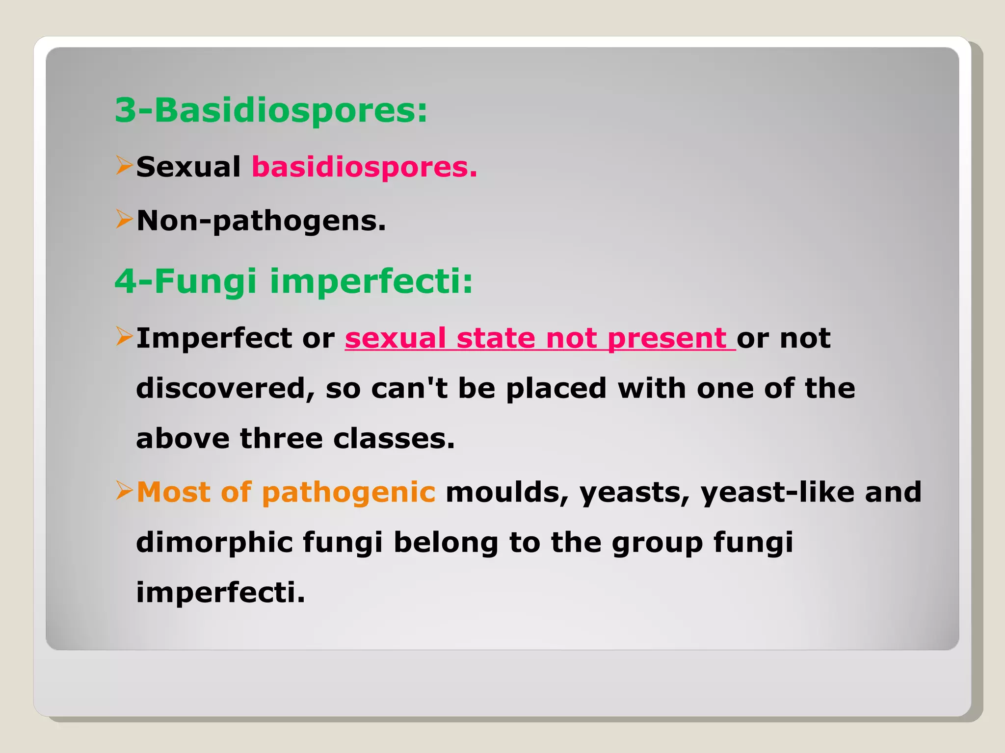 3-Basidiospores:
Sexual basidiospores.
Non-pathogens.

4-Fungi imperfecti:
Imperfect or sexual state not present or not
 discovered, so can't be placed with one of the
 above three classes.
Most of pathogenic moulds, yeasts, yeast-like and
 dimorphic fungi belong to the group fungi
 imperfecti.
 
