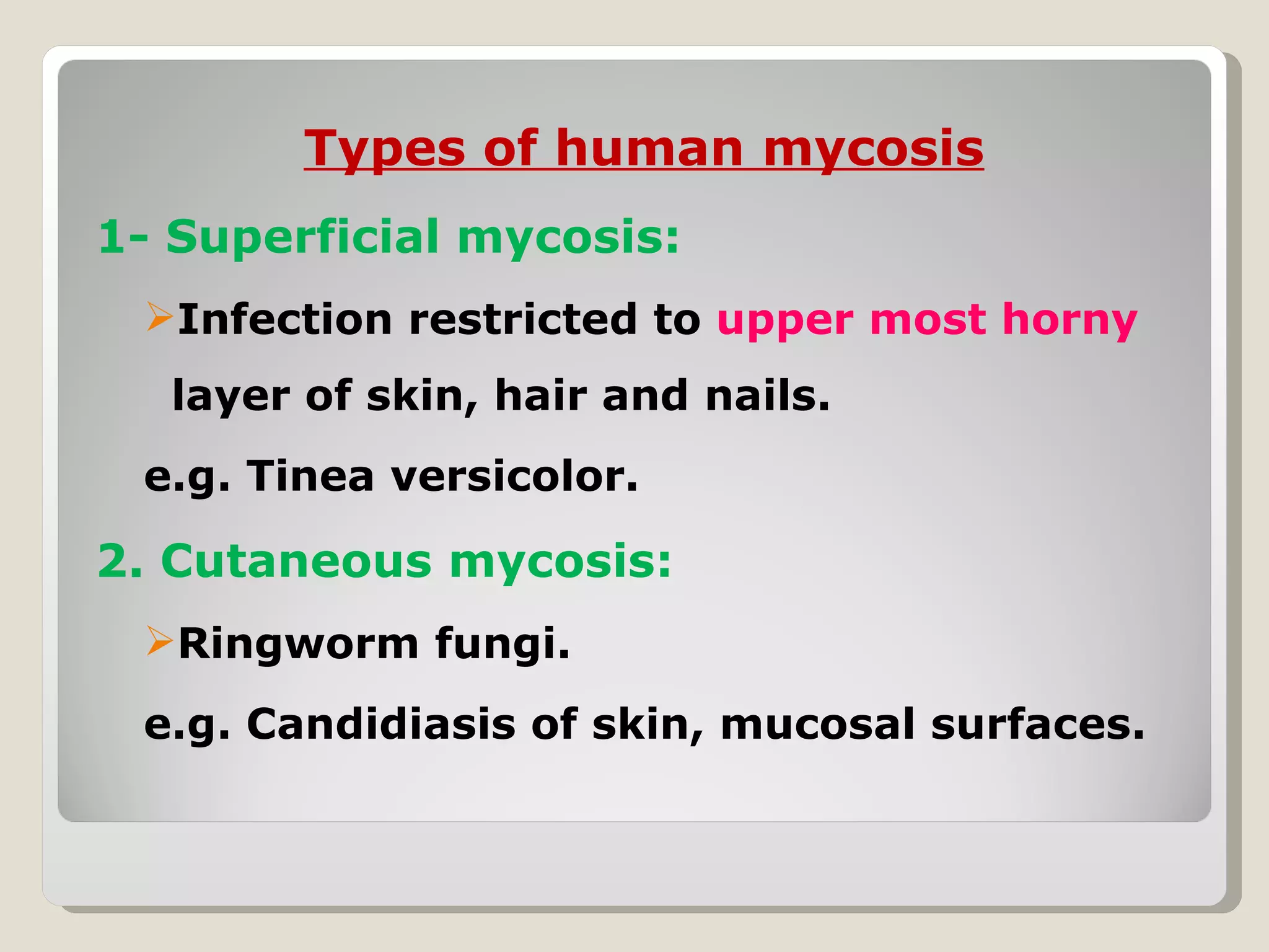 Types of human mycosis
1- Superficial mycosis:
 Infection restricted to upper most horny
  layer of skin, hair and nails.
 e.g. Tinea versicolor.

2. Cutaneous mycosis:
 Ringworm fungi.
 e.g. Candidiasis of skin, mucosal surfaces.
 