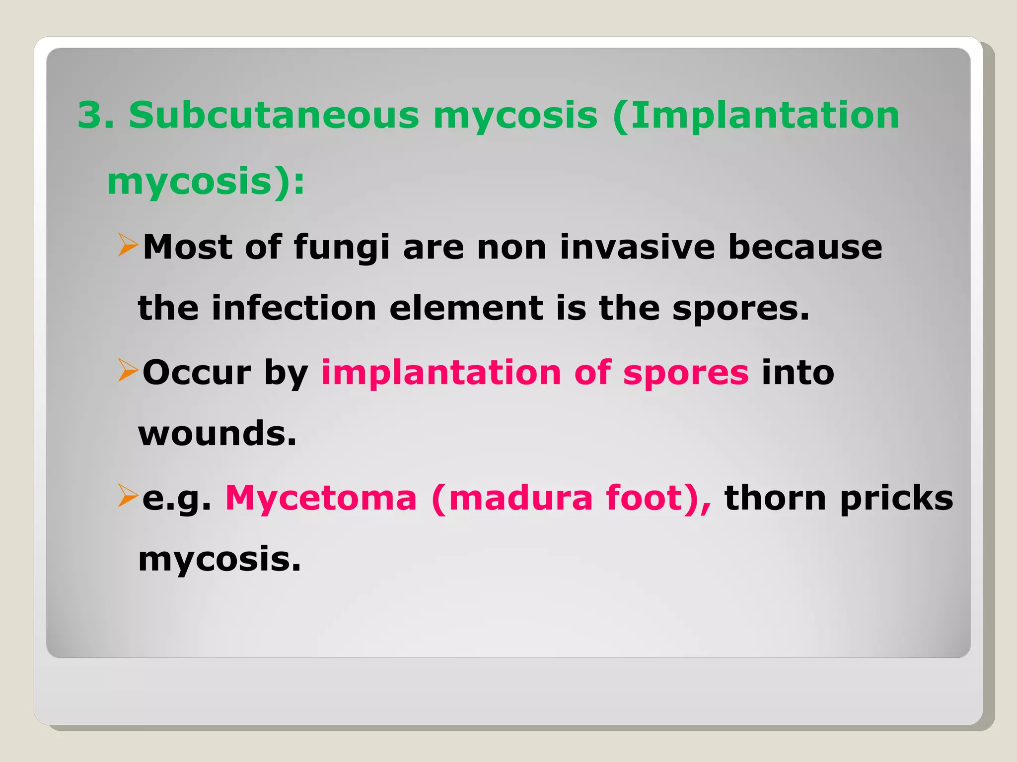 3. Subcutaneous mycosis (Implantation
 mycosis):
 Most of fungi are non invasive because
  the infection element is the spores.
 Occur by implantation of spores into
  wounds.
 e.g. Mycetoma (madura foot), thorn pricks
  mycosis.
 