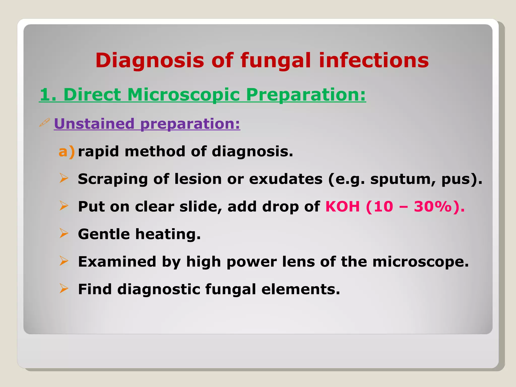 Diagnosis of fungal infections
1. Direct Microscopic Preparation:
 Unstained   preparation:
  a) rapid method of diagnosis.
   Scraping of lesion or exudates (e.g. sputum, pus).
   Put on clear slide, add drop of KOH (10 – 30%).
   Gentle heating.
   Examined by high power lens of the microscope.
   Find diagnostic fungal elements.
 