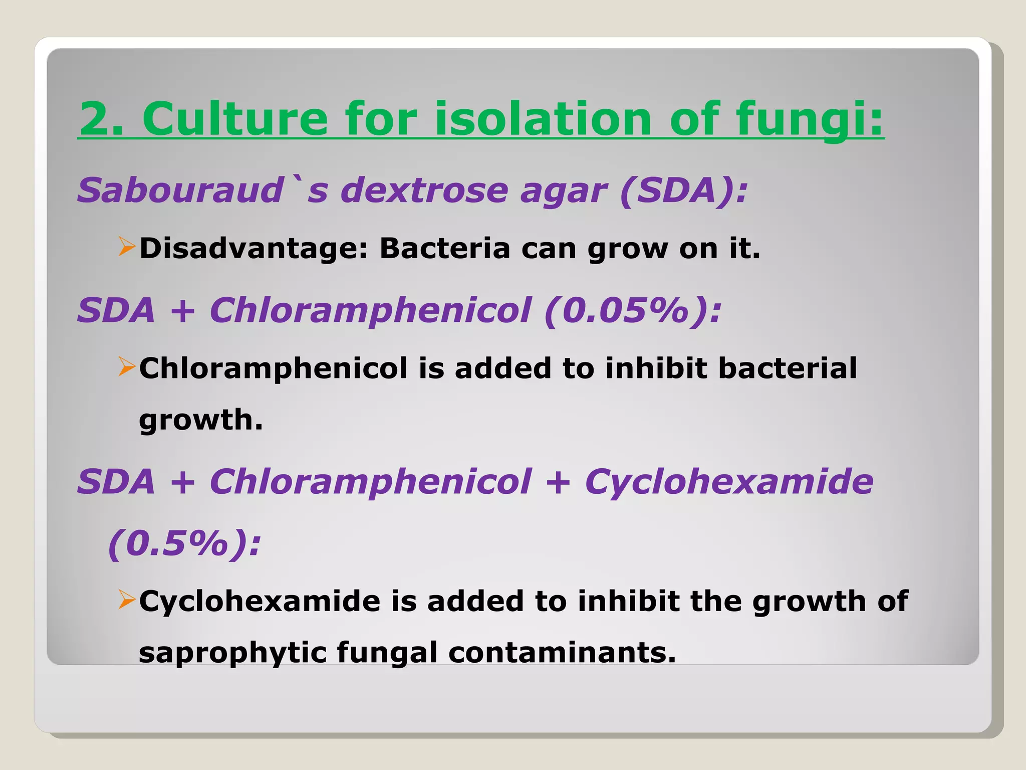 2. Culture for isolation of fungi:
Sabouraud`s dextrose agar (SDA):
 Disadvantage: Bacteria can grow on it.

SDA + Chloramphenicol (0.05%):
 Chloramphenicol is added to inhibit bacterial
  growth.

SDA + Chloramphenicol + Cyclohexamide
 (0.5%):
 Cyclohexamide is added to inhibit the growth of
  saprophytic fungal contaminants.
 