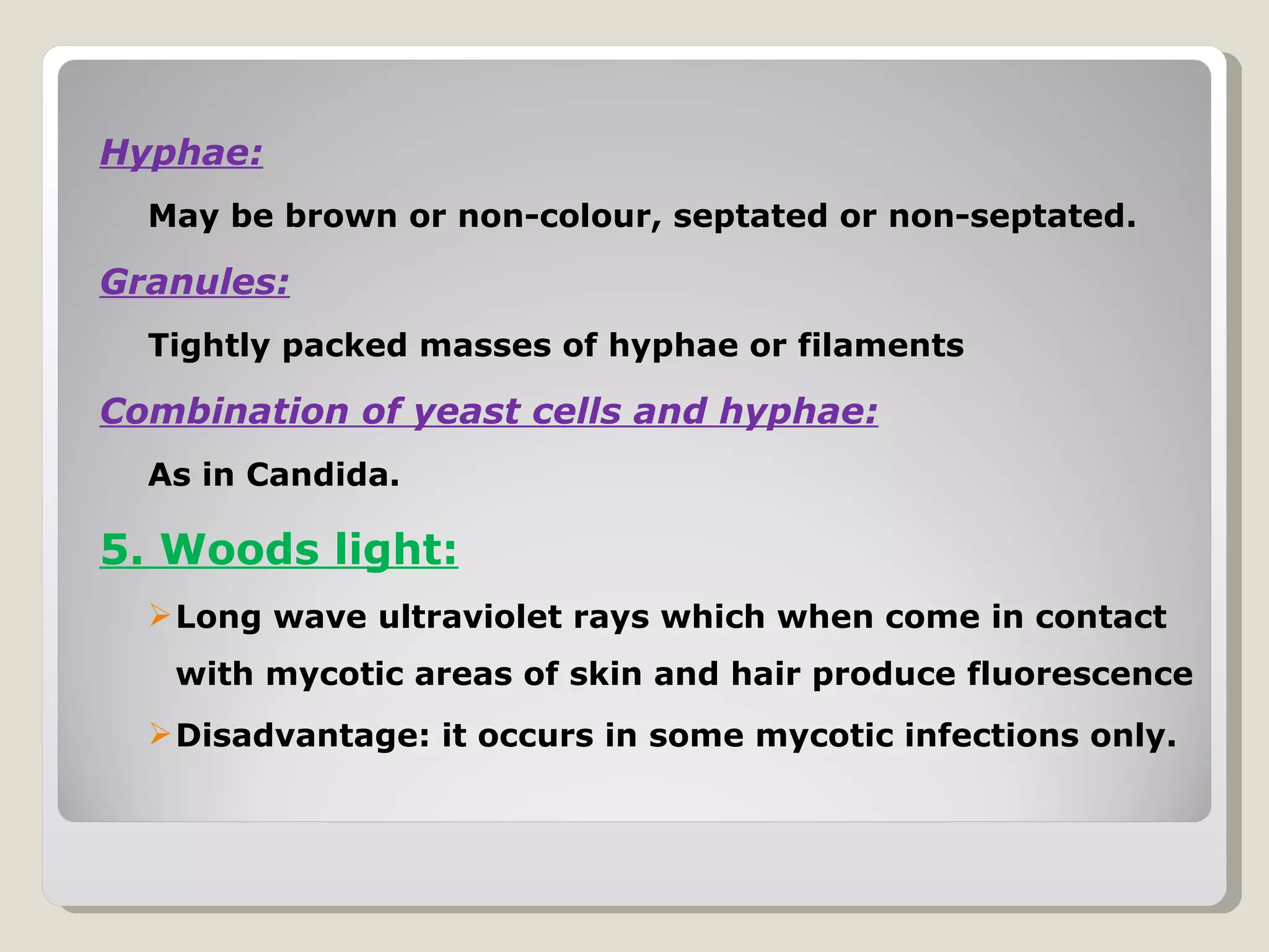 Hyphae:
  May be brown or non-colour, septated or non-septated.

Granules:
  Tightly packed masses of hyphae or filaments

Combination of yeast cells and hyphae:
  As in Candida.

5. Woods light:
   Long wave ultraviolet rays which when come in contact
   with mycotic areas of skin and hair produce fluorescence
   Disadvantage: it occurs in some mycotic infections only.
 
