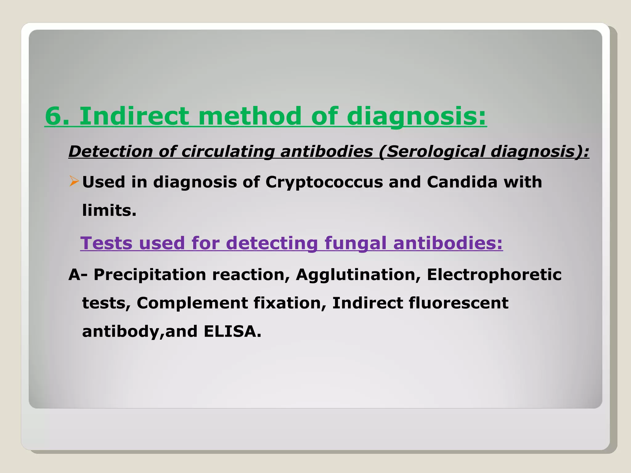 6. Indirect method of diagnosis:
 Detection of circulating antibodies (Serological diagnosis):
  Used in diagnosis of Cryptococcus and Candida with
  limits.

  Tests used for detecting fungal antibodies:
 A- Precipitation reaction, Agglutination, Electrophoretic
  tests, Complement fixation, Indirect fluorescent
  antibody,and ELISA.
 