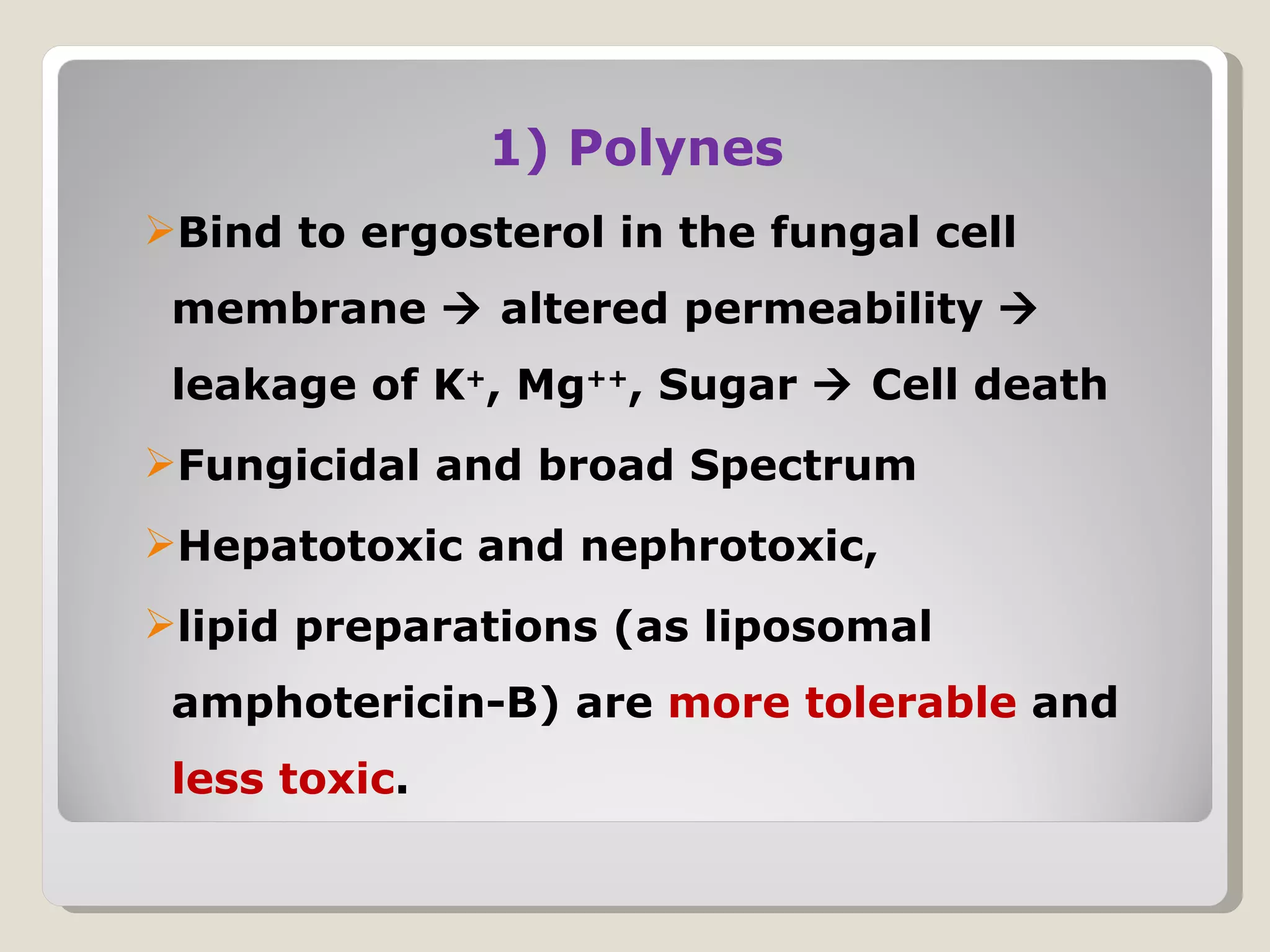 1) Polynes
Bind to ergosterol in the fungal cell
 membrane  altered permeability 
 leakage of K+, Mg++, Sugar  Cell death
Fungicidal and broad Spectrum
Hepatotoxic and nephrotoxic,
lipid preparations (as liposomal
 amphotericin-B) are more tolerable and
 less toxic.
 