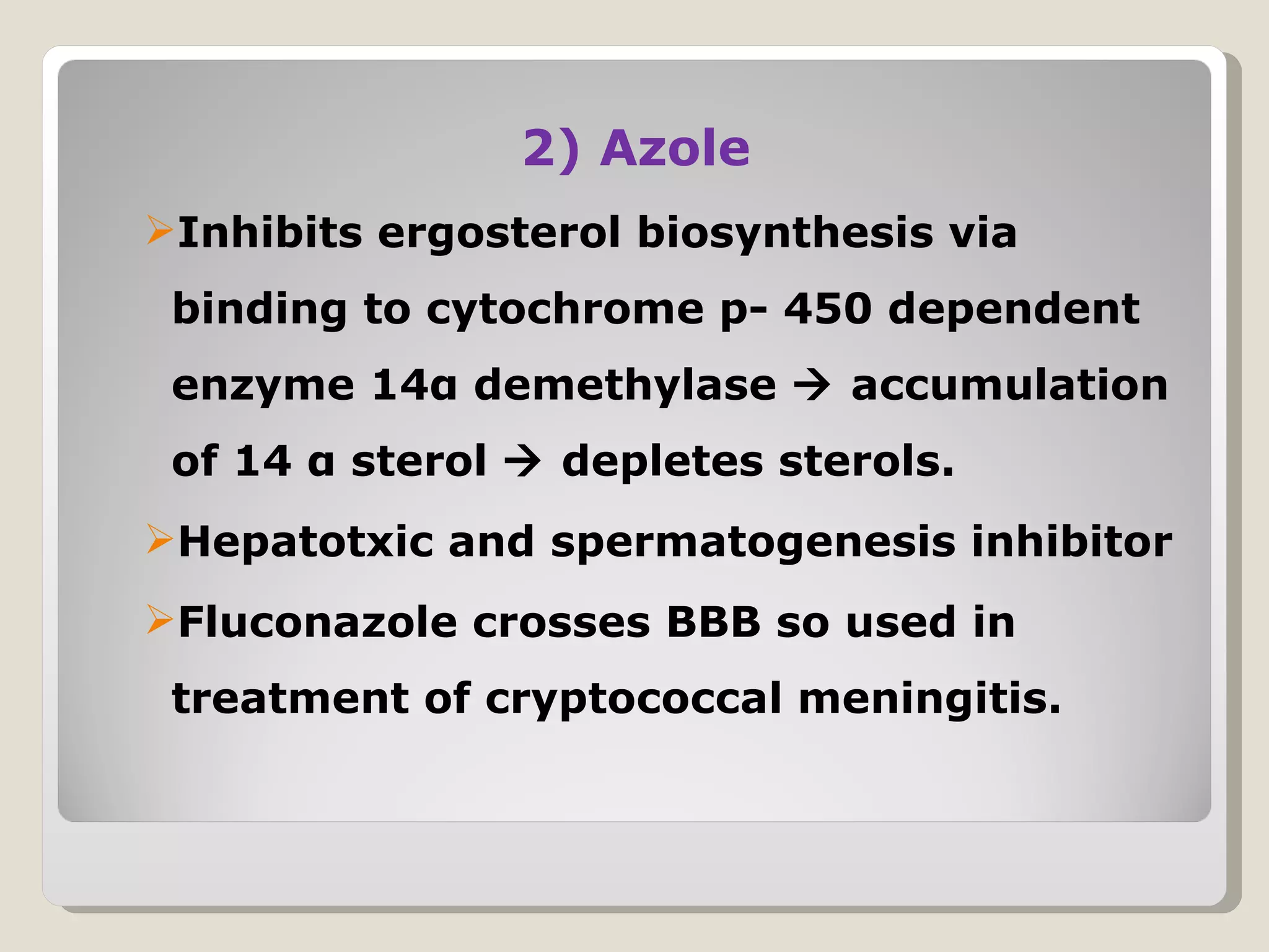 2) Azole
Inhibits ergosterol biosynthesis via
 binding to cytochrome p- 450 dependent
 enzyme 14α demethylase  accumulation
 of 14 α sterol  depletes sterols.
Hepatotxic and spermatogenesis inhibitor
Fluconazole crosses BBB so used in
 treatment of cryptococcal meningitis.
 
