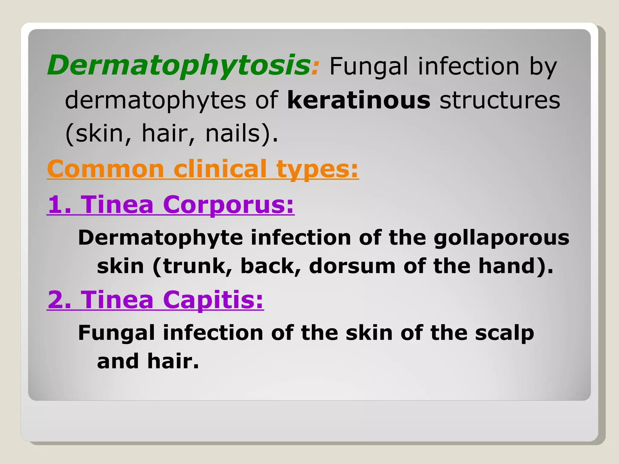Dermatophytosis: Fungal infection by
 dermatophytes of keratinous structures
 (skin, hair, nails).
Common clinical types:
1. Tinea Corporus:
  Dermatophyte infection of the gollaporous
   skin (trunk, back, dorsum of the hand).
2. Tinea Capitis:
  Fungal infection of the skin of the scalp
   and hair.
 