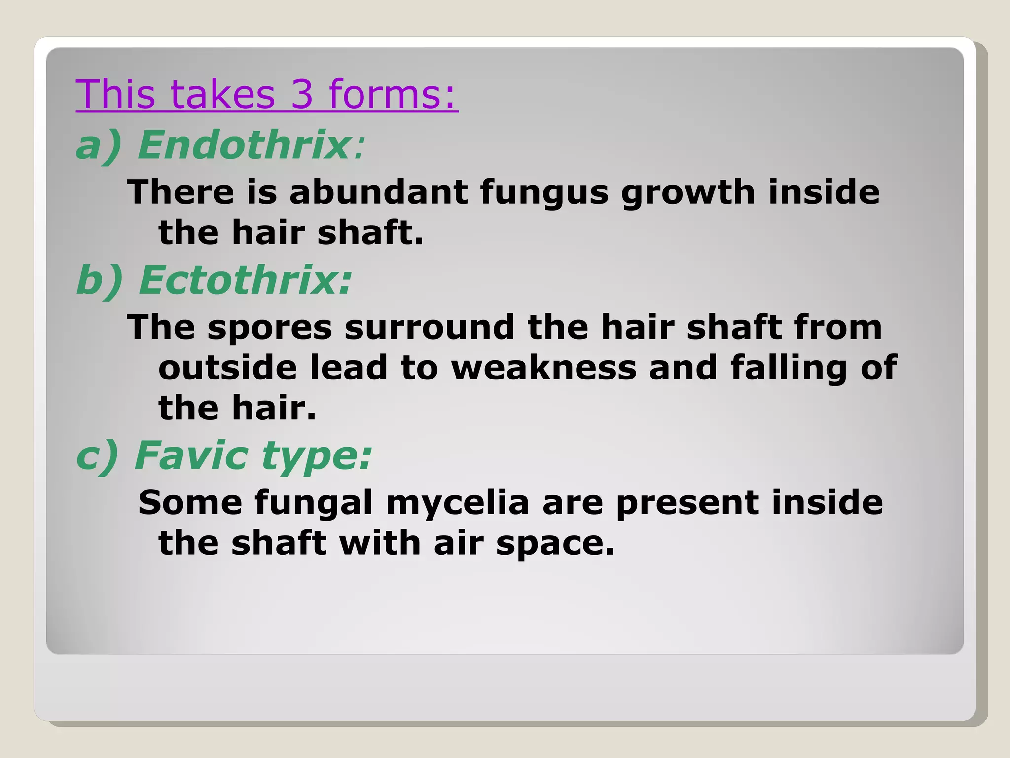 This takes 3 forms:
a) Endothrix:
  There is abundant fungus growth inside
   the hair shaft.
b) Ectothrix:
  The spores surround the hair shaft from
   outside lead to weakness and falling of
   the hair.
c) Favic type:
   Some fungal mycelia are present inside
    the shaft with air space.
 
