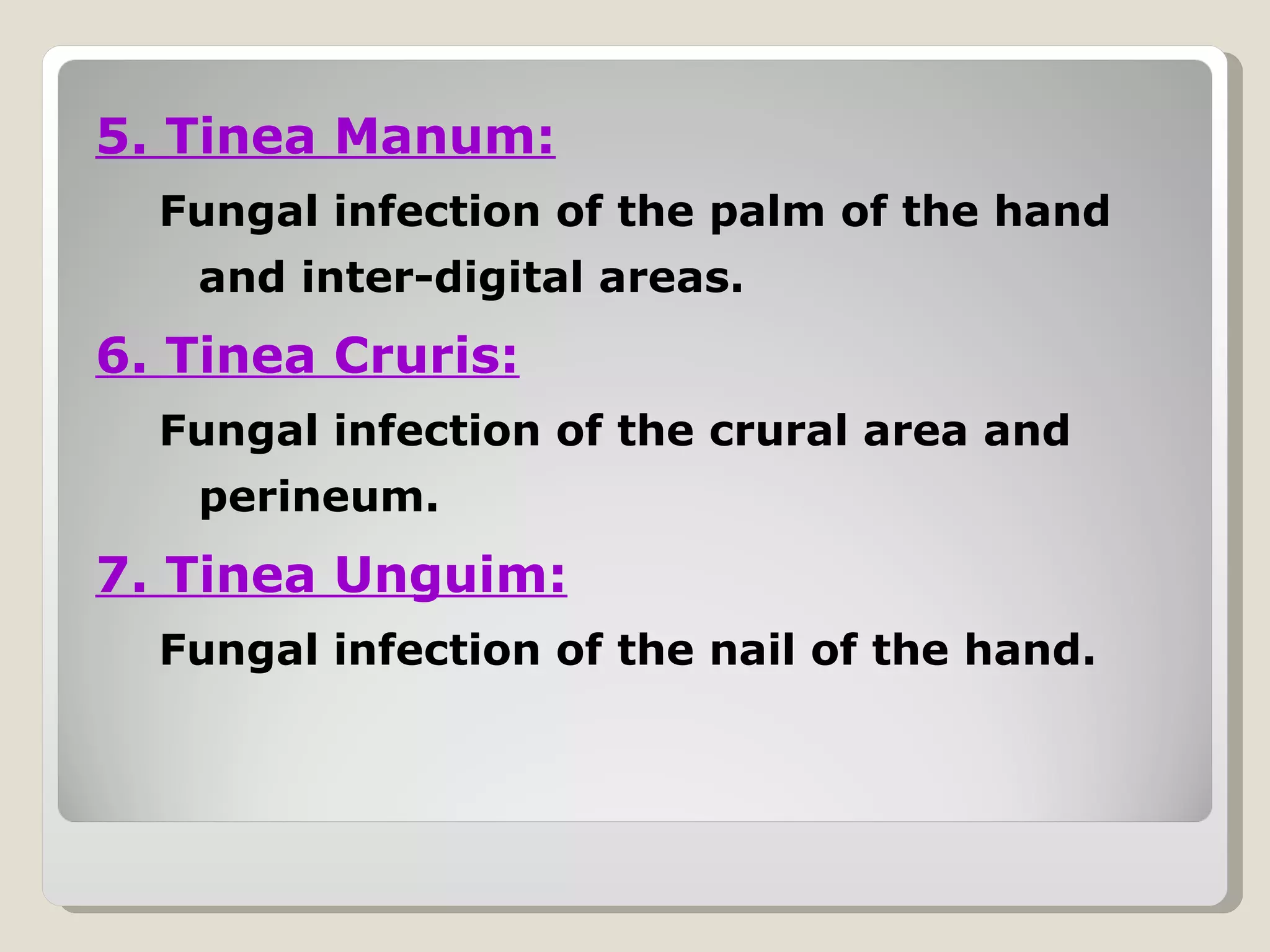 5. Tinea Manum:
  Fungal infection of the palm of the hand
   and inter-digital areas.
6. Tinea Cruris:
  Fungal infection of the crural area and
   perineum.
7. Tinea Unguim:
  Fungal infection of the nail of the hand.
 