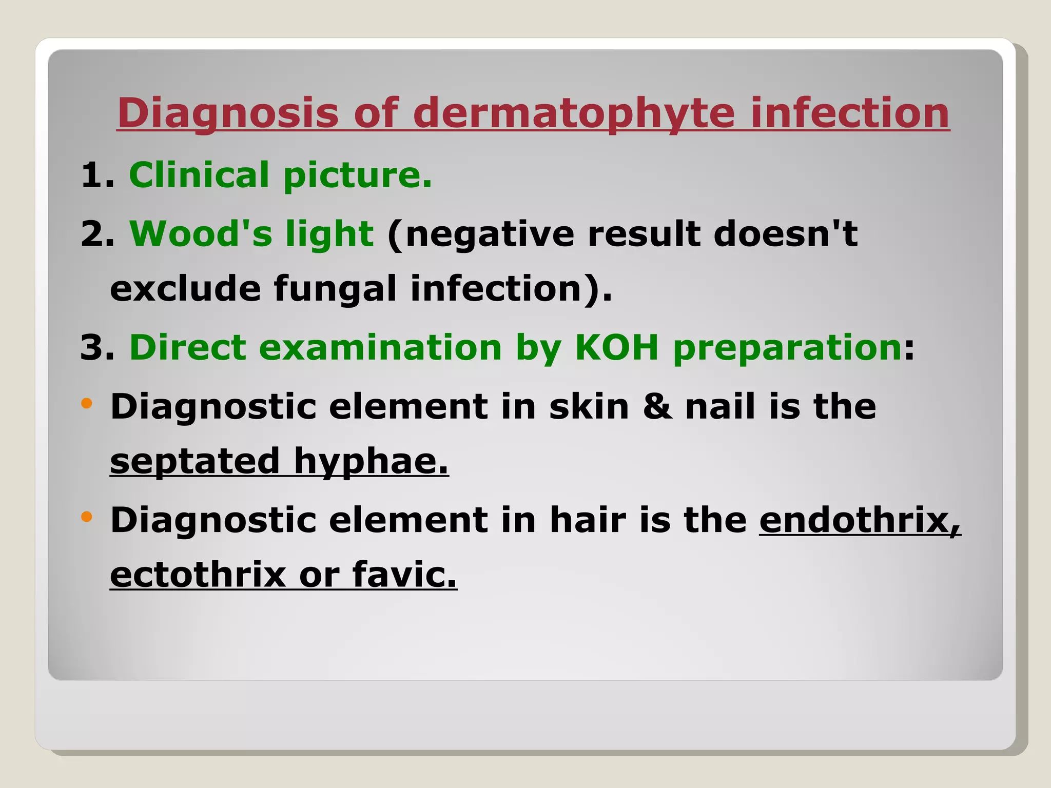 Diagnosis of dermatophyte infection
1. Clinical picture.
2. Wood's light (negative result doesn't
    exclude fungal infection).
3. Direct examination by KOH preparation:
   Diagnostic element in skin & nail is the
    septated hyphae.
   Diagnostic element in hair is the endothrix,
    ectothrix or favic.
 