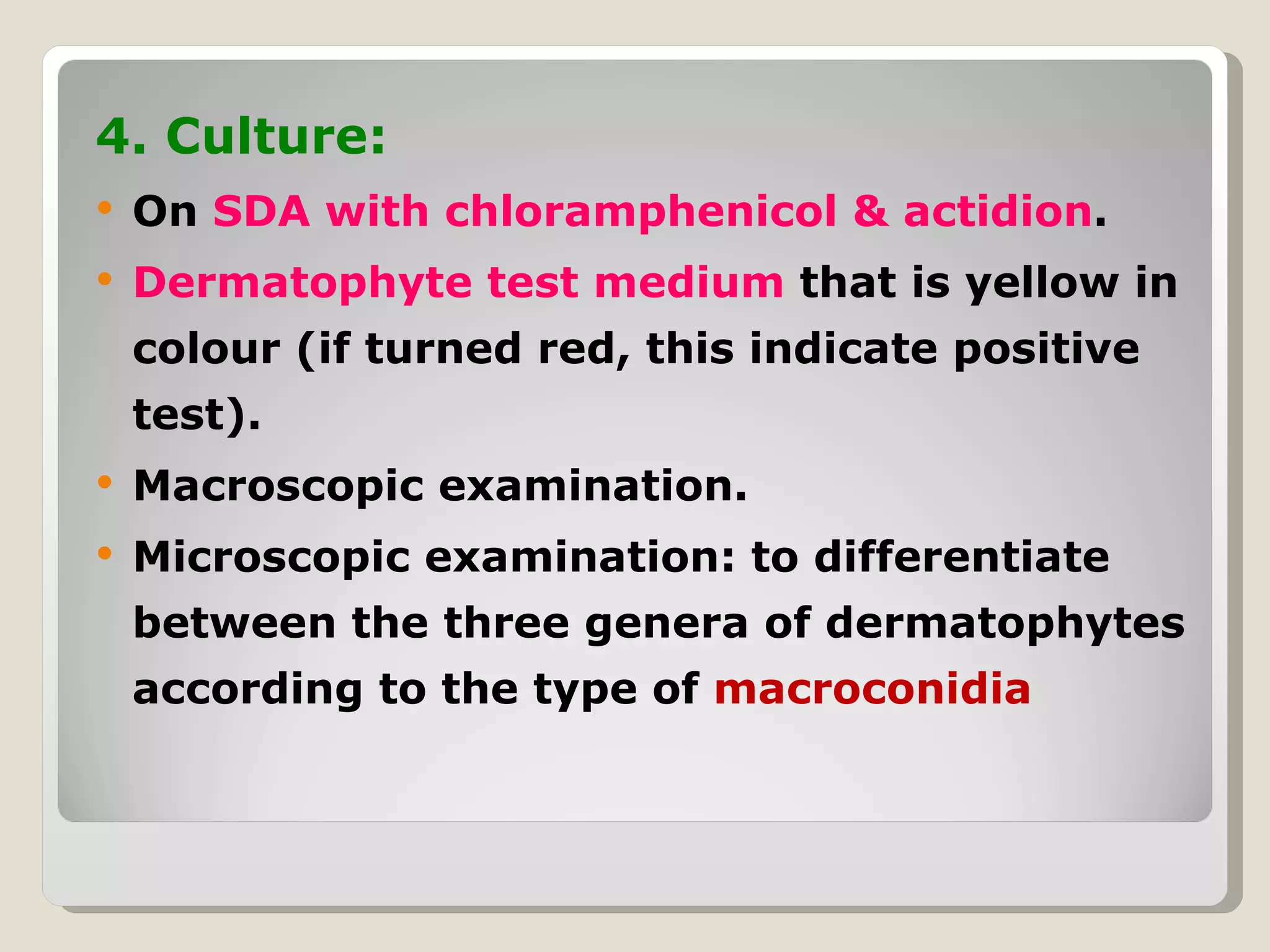4. Culture:
   On SDA with chloramphenicol & actidion.
   Dermatophyte test medium that is yellow in
    colour (if turned red, this indicate positive
    test).
   Macroscopic examination.
   Microscopic examination: to differentiate
    between the three genera of dermatophytes
    according to the type of macroconidia
 