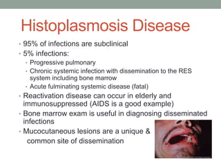 Histoplasmosis Disease
• 95% of infections are subclinical
• 5% infections:
• Progressive pulmonary
• Chronic systemic infection with dissemination to the RES
system including bone marrow
• Acute fulminating systemic disease (fatal)
• Reactivation disease can occur in elderly and
immunosuppressed (AIDS is a good example)
• Bone marrow exam is useful in diagnosing disseminated
infections
• Mucocutaneous lesions are a unique &
common site of dissemination
 