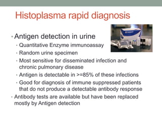 Histoplasma rapid diagnosis
• Antigen detection in urine
• Quantitative Enzyme immunoassay
• Random urine specimen
• Most sensitive for disseminated infection and
chronic pulmonary disease
• Antigen is detectable in >=85% of these infections
• Good for diagnosis of immune suppressed patients
that do not produce a detectable antibody response
• Antibody tests are available but have been replaced
mostly by Antigen detection
 