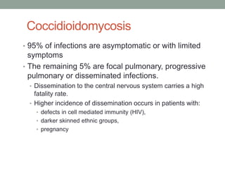 Coccidioidomycosis
• 95% of infections are asymptomatic or with limited
symptoms
• The remaining 5% are focal pulmonary, progressive
pulmonary or disseminated infections.
• Dissemination to the central nervous system carries a high
fatality rate.
• Higher incidence of dissemination occurs in patients with:
• defects in cell mediated immunity (HIV),
• darker skinned ethnic groups,
• pregnancy
 