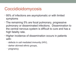 Coccidioidomycosis
• 95% of infections are asymptomatic or with limited
symptoms
• The remaining 5% are focal pulmonary, progressive
pulmonary or disseminated infections. Dissemination to
the central nervous system is difficult to cure and has a
high fatality rate.
• Higher incidence of dissemination occurs in patients
with:
• defects in cell mediated immunity (HIV),
• darker skinned ethnic groups,
• pregnancy
 
