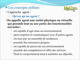 Les concepts utilisés:
 L’approche agent :
  •  Qu’est qu’un agent ?
 On appelle agent une entité physique ou virtuelle
 qui possède tout ou une partie des fonctionnalités
 suivantes :
         est capable d’agir dans un environnement
         peut coopérer et communiquer avec d’autres agents
         est mue par un ensemble de tendances
         possède des ressources propres
         est capable de percevoir son environnement
         possède des compétences et offre des services
         Dont le comportement tend à satisfaire ses objectifs.
 
