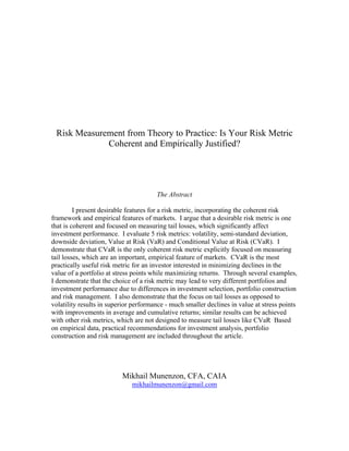 Risk Measurement from Theory to Practice: Is Your Risk Metric
             Coherent and Empirically Justified?




                                       The Abstract

         I present desirable features for a risk metric, incorporating the coherent risk
framework and empirical features of markets. I argue that a desirable risk metric is one
that is coherent and focused on measuring tail losses, which significantly affect
investment performance. I evaluate 5 risk metrics: volatility, semi-standard deviation,
downside deviation, Value at Risk (VaR) and Conditional Value at Risk (CVaR). I
demonstrate that CVaR is the only coherent risk metric explicitly focused on measuring
tail losses, which are an important, empirical feature of markets. CVaR is the most
practically useful risk metric for an investor interested in minimizing declines in the
value of a portfolio at stress points while maximizing returns. Through several examples,
I demonstrate that the choice of a risk metric may lead to very different portfolios and
investment performance due to differences in investment selection, portfolio construction
and risk management. I also demonstrate that the focus on tail losses as opposed to
volatility results in superior performance - much smaller declines in value at stress points
with improvements in average and cumulative returns; similar results can be achieved
with other risk metrics, which are not designed to measure tail losses like CVaR Based
on empirical data, practical recommendations for investment analysis, portfolio
construction and risk management are included throughout the article.




                          Mikhail Munenzon, CFA, CAIA
                              mikhailmunenzon@gmail.com
 