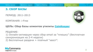 24
А теперь – кейсыЗанятость кадров SaaS vs Desktop Приемы E-commerceВыбор канала
3. СБОР БАЗЫ
ПЕРИОД: 2011-2013
КОМПАНИЯ: i-Free
ЦЕЛЬ: Сбор базы клиентов утилиты CoinKeeper
РЕШЕНИЕ:
1) Онлайн-активация через сбор email за “плюшку” (бесплатная
синхронизация на 2-4 недели)
2) Бесплатные раздачи + платный “хвост”.
 