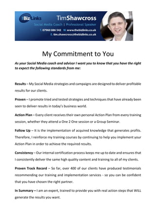 My Commitment to You
As your Social Media coach and advisor I want you to know that you have the right
to expect the following standards from me:

Results – My Social Media strategies and campaigns are designed to deliver profitable
results for our clients.
Proven – I promote tried and tested strategies and techniques that have already been
seen to deliver results in today’s business world.
Action Plan – Every client receives their own personal Action Plan from every training
session, whether they attend a One 2 One session or a Group Seminar.
Follow Up – It is the implementation of acquired knowledge that generates profits.
Therefore, I reinforce my training courses by continuing to help you implement your
Action Plan in order to achieve the required results.
Consistency – Our internal certification process keeps me up to date and ensures that
I consistently deliver the same high quality content and training to all of my clients.
Proven Track Record – So far, over 400 of our clients have produced testimonials
recommending our training and implementation services - so you can be confident
that you have chosen the right partner.
In Summary – I am an expert, trained to provide you with real action steps that WILL
generate the results you want.

 