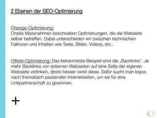 2 Ebenen der SEO-Optimierung
Onpage-Optimierung: 
Onsite Massnahmen beschreiben Optimierungen, die die Webseite
selber betreffen. Dabei unterscheiden wir zwischen technischen
Faktoren und Inhalten wie Texte, Bilder, Videos, etc.. 


Offsite-Optimierung: Das bekannteste Beispiel sind die „Backlinks“. Je
mehr Backlinks von externen Webseiten auf eine Seite der eigenen
Webseite verlinken, desto besser rankt diese. Dafür sucht man bspw.
nach thematisch passenden Internetseiten, um sie für eine
Linkpartnerschaft zu gewinnen.
+
 