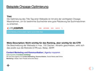 Beispiele Onpage-Optimierung
Titel:
Die Optimierung des Title-Tag einer Webseite ist mit eine der wichtigsten Onpage-
Massnahmen, um für bestimmte Suchwörter eine gute Platzierung bei Suchmaschinen
zu erreichen. 
Meta-Description: Nicht wichtig für das Ranking, aber wichtig für die CTR
Die Beschreibung der Webseite in max. 150 Zeichen. Attraktiv geschrieben, wirkt sich
das positiv aus die Klickrate (CTR) aus. Beisp. SERP. 
+
 