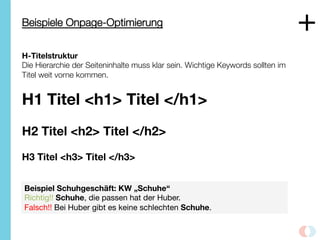 Beispiele Onpage-Optimierung
H-Titelstruktur
Die Hierarchie der Seiteninhalte muss klar sein. Wichtige Keywords sollten im
Titel weit vorne kommen. 

H1 Titel <h1> Titel </h1> 

H2 Titel <h2> Titel </h2>

H3 Titel <h3> Titel </h3> 
Beispiel Schuhgeschäft: KW „Schuhe“
Richtig!! Schuhe, die passen hat der Huber.
Falsch!! Bei Huber gibt es keine schlechten Schuhe.
+
 