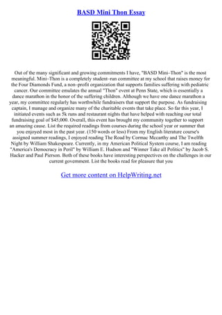 BASD Mini Thon Essay
Out of the many significant and growing commitments I have, "BASD Mini–Thon" is the most
meaningful. Mini–Thon is a completely student–run committee at my school that raises money for
the Four Diamonds Fund, a non–profit organization that supports families suffering with pediatric
cancer. Our committee emulates the annual "Thon" event at Penn State, which is essentially a
dance marathon in the honor of the suffering children. Although we have one dance marathon a
year, my committee regularly has worthwhile fundraisers that support the purpose. As fundraising
captain, I manage and organize many of the charitable events that take place. So far this year, I
initiated events such as 5k runs and restaurant nights that have helped with reaching our total
fundraising goal of $45,000. Overall, this event has brought my community together to support
an amazing cause. List the required readings from courses during the school year or summer that
you enjoyed most in the past year. (150 words or less) From my English literature course's
assigned summer readings, I enjoyed reading The Road by Cormac Mccarthy and The Twelfth
Night by William Shakespeare. Currently, in my American Political System course, I am reading
"America's Democracy in Peril" by William E. Hudson and "Winner Take all Politics" by Jacob S.
Hacker and Paul Pierson. Both of these books have interesting perspectives on the challenges in our
current government. List the books read for pleasure that you
Get more content on HelpWriting.net
 