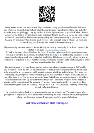 Many people do not care about where they come from. Many people are selfish with their time
and effort, but not me I do care about where I came from and I devote most of my time and effort
to make many people happy. I try my hardest to do the right thing and to give back when I know I
should. Giving back to my community is an important thing to me. People should care and protect
about their communities. Three reasons why giving back to my community is important to me is
because my community has done so much for me, I take so much pride in where I am from, and
because I want people to see how wonderful my community is.
My community has done so much for me. Giving back to my community is the least I could do for
what all it has done for...show more content...
To look at the mass of woodland and the Emory River is a sight that will take your breath away.
Oakdale is full of so much history its unbelievable. Looking at the old building structures is just
enough to show how much history Oakdale has hiding. This is one reason why giving back to my
community is important to me. I want to keep my community beautiful and I want everyone to know
just how marvelous Oakdale really is.
One other reason, is because I want tourists and anyone visiting my community to feel humble
and welcome. I want the best for my community. Whenever someone comes to visit, I want them
to be amazed by my community, and I want them to see what I see and feel what I feel about my
community. By giving back to my community, I can make sure that it stays a clean, safe, and an
enjoyable place to be. I do not want anyone to leave Oakdale and say anything negative about how
bad the community was. By my contribution I hope that I can make everyone a little happier. I
dislike graffiti or anything of the sorts and if I see any I make my best effort to cover it up. Liter
is another thing that I can not tolerate; I will get rid of it if I see it, because I want my community
to look its best at all times.
In conclusion, giving back to my community is very important to me. The main reasons why
giving back is important to me is because my community has done so much for me, I take pride in
where I am from, and because I want everyone to be amazed about my
Get more content on HelpWriting.net
 