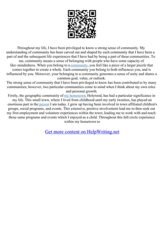 Throughout my life, I have been privileged to know a strong sense of community. My
understanding of community has been carved out and shaped by each community that I have been a
part of and the subsequent life experiences that I have had by being a part of these communities. To
me, community means a sense of belonging with people who have some capacity of
like–mindedness. When you belong to a community, you feel like a piece of a larger puzzle that
comes together to create a whole. Each community you belong to both influences you, and is
influenced by you. Moreover, your belonging to a community generates a sense of unity and shares a
common goal, value, or outlook.
The strong sense of community that I have been privileged to know has been contributed to by many
communities; however, two particular communities come to mind when I think about my own roles
and personal growth.
Firstly, the geographic community of my hometown, Holyrood, has had a particular significance in
my life. This small town, where I lived from childhood until my early twenties, has played an
enormous part in the person I am today. I grew up having been involved in town affiliated children's
groups, social programs, and events. This extensive, positive involvement lead me to then seek out
my first employment and volunteer experiences within the town; leading me to work with and teach
those same programs and events which I enjoyed as a child. Throughout this full circle experience
within my hometown to
Get more content on HelpWriting.net
 
