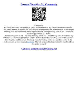Personal Narrative: My Community
Community
My family and I have always tried to keep a healthier lifestyle. My father is a chiropractor so he
has always implied in my families' life to not use patented medicine. He knows how to heal people
naturally, with natural remedies and using chiropractor. Through out my years of life I have never
made an appointment to a doctor.
Until I was 19 years of old, I was away from my father, and I stated feeling some pain around my
abdomen. So I made an appointment with the doctors after an hour of taking scans and blood from
me. They told me I have liver deficiency instead of looking for the cause and reason for it, the
doctor proscribed to me patented medicine. After lots of uses of that medicine all I found it did was
loosen the pain and
Get more content on HelpWriting.net
 