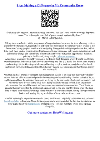 I Am Making a Difference in My Community Essay
"Everybody can be great...because anybody can serve. You don't have to have a college degree to
serve. You only need a heart full of grace. A soul motivated by love."
вЂ• Martin Luther King Jr.
Taking time to volunteer at the many nonprofit organizations, homeless shelters, advocacy centers,
philanthropic fundraisers, local schools and child care facilities in the inner city is not always at the
forefront of young people's minds while navigating through their college experiences. But, with a
little push from student organizations, local nonprofits and passionate individuals, volunteerism and
community change can start to take a front seat and become not just an opportunity, but also a
priority in the lives of young people....show more content...
A few times a semester I would volunteer at the Prison Book Program, where I would read letters
from incarcerated individuals from all over the country and find 2–3 books that match their interests
and reading criteria. Opening each letter and hearing people's stories reminded me of the harsh
realities of our world today, and the difficulty many people face in preserving their human dignity
and self–worth.
Whether guilty of crimes or innocent, our incarceration system is an issue that many activists rally
around in terms of its success and promise in correcting and rehabilitating criminal behavior. So, to
read letters and hear the voices of those who are living on the marginalized edges of our society, but
who rarely have a voice in the issue that's being nationally rallied around, is an uncommon
circumstance that should be noted and have more attention and action drawn to. Their desire to
educate themselves within the confines of a prison wall is real and heard by those of us who take
time to spend their weekday evenings in the bottom of a church basement, sorting through donated
books, and reading literary wish–lists of those who are incarcerated.
Another meaningful experience that sticks out to me is when I regularly volunteered at a children's
homeless shelter in Roxbury, Mass. for two years, and was reminded of the fact that the statistics we
hear every day about homelessness are real people – not just numbers. Every child I played
alongside,
Get more content on HelpWriting.net
 