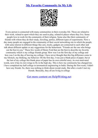 My Favorite Community In My Life
Every person is connected with many communities in their everyday life. Those are related to
their work, related to sport which they are used to play, related to places where they live. Some
people love to work for the community of their religion. Some also like their community of
friends with whom they do their study, traveling, parties, different types of experiments. Now a
day many people are engaged in the community of their social networking site in which the people
with same interest in different things like cars, trucks, gadgets are connected to each other and
talk about different update or any suggestions for the betterment. "Friends are the one who brings
out the best in you." These few words of Henry Ford that are the best to describe my favorite
community which is my college friends group. How was I on the first day of my college and
how was I on the day of leaving my college. I have never thought that this big difference come in
my lifestyle, my thinking, my behavior. On the first day, I was just a blank piece of paper, but at
the last of my college this blank piece of paper has its own colorful story, its own motivated
words, now it has its own wings to fly in the high sky. This is how my community has changed me.
I have completed my half college in aeronautical engineering in India. During the first week, I didn't
have any friends. So, there was nothing to think about except study. But after a week I met my
friends. Basically, they all are living in college
Get more content on HelpWriting.net
 