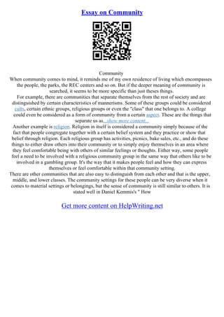 Essay on Community
Community
When community comes to mind, it reminds me of my own residence of living which encompasses
the people, the parks, the REC centers and so on. But if the deeper meaning of community is
searched, it seems to be more specific than just theses things.
For example, there are communities that separate themselves from the rest of society and are
distinguished by certain characteristics of mannerisms. Some of these groups could be considered
cults, certain ethnic groups, religious groups or even the "class" that one belongs to. A college
could even be considered as a form of community from a certain aspect. These are the things that
separate us as...show more content...
Another example is religion. Religion in itself is considered a community simply because of the
fact that people congregate together with a certain belief system and they practice or show that
belief through religion. Each religious group has activities, picnics, bake sales, etc., and do these
things to either draw others into their community or to simply enjoy themselves in an area where
they feel comfortable being with others of similar feelings or thoughts. Either way, some people
feel a need to be involved with a religious community group in the same way that others like to be
involved in a gambling group. It's the way that it makes people feel and how they can express
themselves or feel comfortable within that community setting.
There are other communities that are also easy to distinguish from each other and that is the upper,
middle, and lower classes. The community settings for these people can be very diverse when it
comes to material settings or belongings, but the sense of community is still similar to others. It is
stated well in Daniel Kemmis's " How
Get more content on HelpWriting.net
 