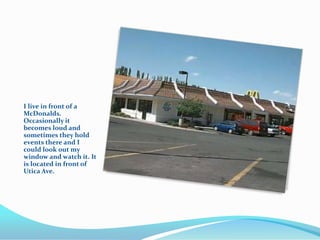 I live in front of a
McDonalds.
Occasionally it
becomes loud and
sometimes they hold
events there and I
could look out my
window and watch it. It
is located in front of
Utica Ave.
 