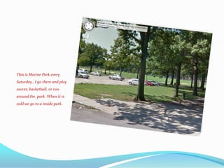 This is Marine Park every
Saturday , I go there and play
soccer, basketball, or run
around the park. When it is
cold we go to a inside park.
 