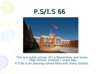 P.S/I.S 66 This is a public school. It’s a Elementary and Junior High School. Created 7 years ago,  P.S 66 is an amazing school filled with many scholar. 