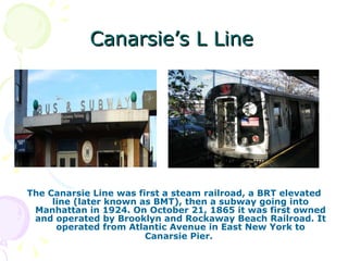 Canarsie’s L Line The Canarsie Line was first a steam railroad, a BRT elevated line (later known as BMT), then a subway going into Manhattan in 1924. On October 21, 1865 it was first owned and operated by Brooklyn and Rockaway Beach Railroad. It operated from Atlantic Avenue in East New York to Canarsie Pier.   