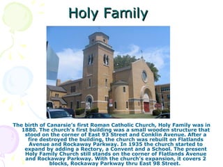 Holy Family The birth of Canarsie’s first Roman Catholic Church, Holy Family was in 1880. The church's first building was a small wooden structure that stood on the corner of East 93 Street and Conklin Avenue. After a fire destroyed the building, the church was rebuilt on Flatlands Avenue and Rockaway Parkway. In 1935 the church started to expand by adding a Rectory, a Convent and a School. The present Holy Family Church still stands on the corner of Flatlands Avenue and Rockaway Parkway. With the church’s expansion, it covers 2 blocks, Rockaway Parkway thru East 98 Street.  