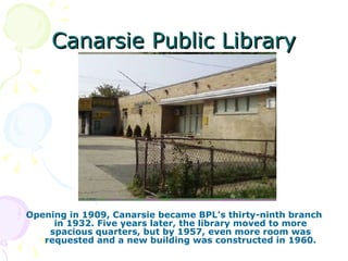 Canarsie Public Library Opening in 1909, Canarsie became BPL's thirty-ninth branch in 1932. Five years later, the library moved to more spacious quarters, but by 1957, even more room was requested and a new building was constructed in 1960. 