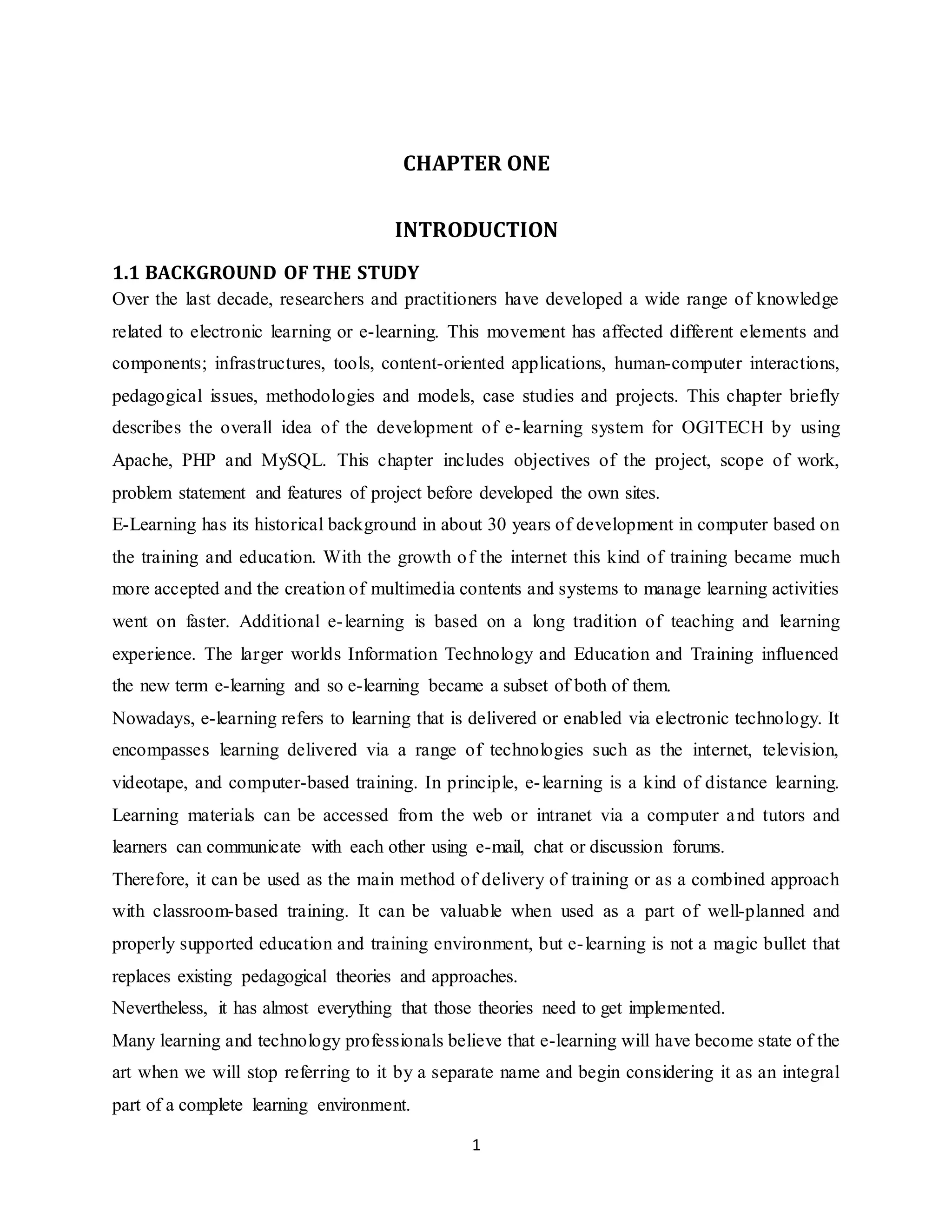 1
CHAPTER ONE
INTRODUCTION
1.1 BACKGROUND OF THE STUDY
Over the last decade, researchers and practitioners have developed a wide range of knowledge
related to electronic learning or e-learning. This movement has affected different elements and
components; infrastructures, tools, content-oriented applications, human-computer interactions,
pedagogical issues, methodologies and models, case studies and projects. This chapter briefly
describes the overall idea of the development of e-learning system for OGITECH by using
Apache, PHP and MySQL. This chapter includes objectives of the project, scope of work,
problem statement and features of project before developed the own sites.
E-Learning has its historical background in about 30 years of development in computer based on
the training and education. With the growth of the internet this kind of training became much
more accepted and the creation of multimedia contents and systems to manage learning activities
went on faster. Additional e-learning is based on a long tradition of teaching and learning
experience. The larger worlds Information Technology and Education and Training influenced
the new term e-learning and so e-learning became a subset of both of them.
Nowadays, e-learning refers to learning that is delivered or enabled via electronic technology. It
encompasses learning delivered via a range of technologies such as the internet, television,
videotape, and computer-based training. In principle, e-learning is a kind of distance learning.
Learning materials can be accessed from the web or intranet via a computer and tutors and
learners can communicate with each other using e-mail, chat or discussion forums.
Therefore, it can be used as the main method of delivery of training or as a combined approach
with classroom-based training. It can be valuable when used as a part of well-planned and
properly supported education and training environment, but e-learning is not a magic bullet that
replaces existing pedagogical theories and approaches.
Nevertheless, it has almost everything that those theories need to get implemented.
Many learning and technology professionals believe that e-learning will have become state of the
art when we will stop referring to it by a separate name and begin considering it as an integral
part of a complete learning environment.
 