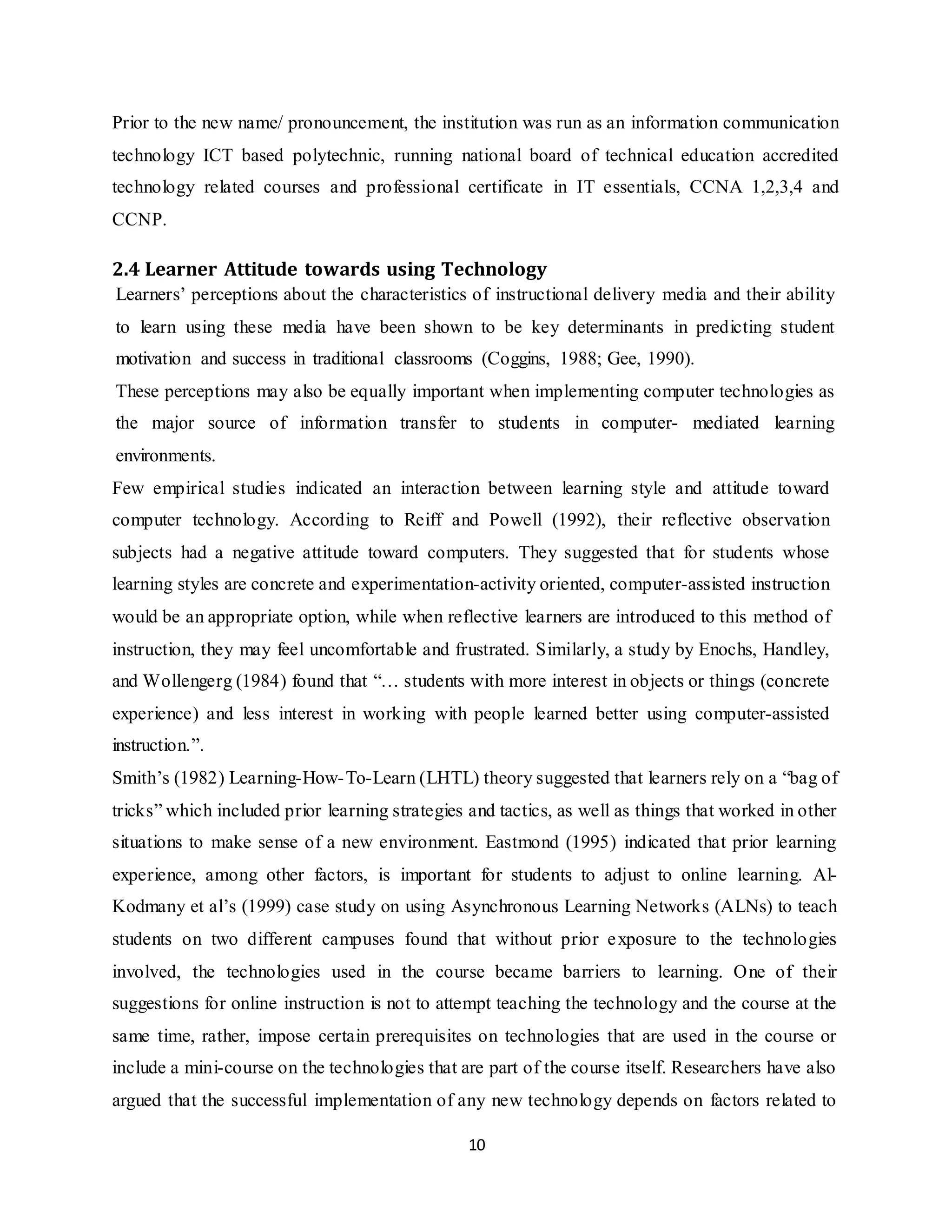 10
Prior to the new name/ pronouncement, the institution was run as an information communication
technology ICT based polytechnic, running national board of technical education accredited
technology related courses and professional certificate in IT essentials, CCNA 1,2,3,4 and
CCNP.
2.4 Learner Attitude towards using Technology
Learners’ perceptions about the characteristics of instructional delivery media and their ability
to learn using these media have been shown to be key determinants in predicting student
motivation and success in traditional classrooms (Coggins, 1988; Gee, 1990).
These perceptions may also be equally important when implementing computer technologies as
the major source of information transfer to students in computer- mediated learning
environments.
Few empirical studies indicated an interaction between learning style and attitude toward
computer technology. According to Reiff and Powell (1992), their reflective observation
subjects had a negative attitude toward computers. They suggested that for students whose
learning styles are concrete and experimentation-activity oriented, computer-assisted instruction
would be an appropriate option, while when reflective learners are introduced to this method of
instruction, they may feel uncomfortable and frustrated. Similarly, a study by Enochs, Handley,
and Wollengerg (1984) found that “… students with more interest in objects or things (concrete
experience) and less interest in working with people learned better using computer-assisted
instruction.”.
Smith’s (1982) Learning-How-To-Learn (LHTL) theory suggested that learners rely on a “bag of
tricks” which included prior learning strategies and tactics, as well as things that worked in other
situations to make sense of a new environment. Eastmond (1995) indicated that prior learning
experience, among other factors, is important for students to adjust to online learning. Al-
Kodmany et al’s (1999) case study on using Asynchronous Learning Networks (ALNs) to teach
students on two different campuses found that without prior exposure to the technologies
involved, the technologies used in the course became barriers to learning. One of their
suggestions for online instruction is not to attempt teaching the technology and the course at the
same time, rather, impose certain prerequisites on technologies that are used in the course or
include a mini-course on the technologies that are part of the course itself. Researchers have also
argued that the successful implementation of any new technology depends on factors related to
 