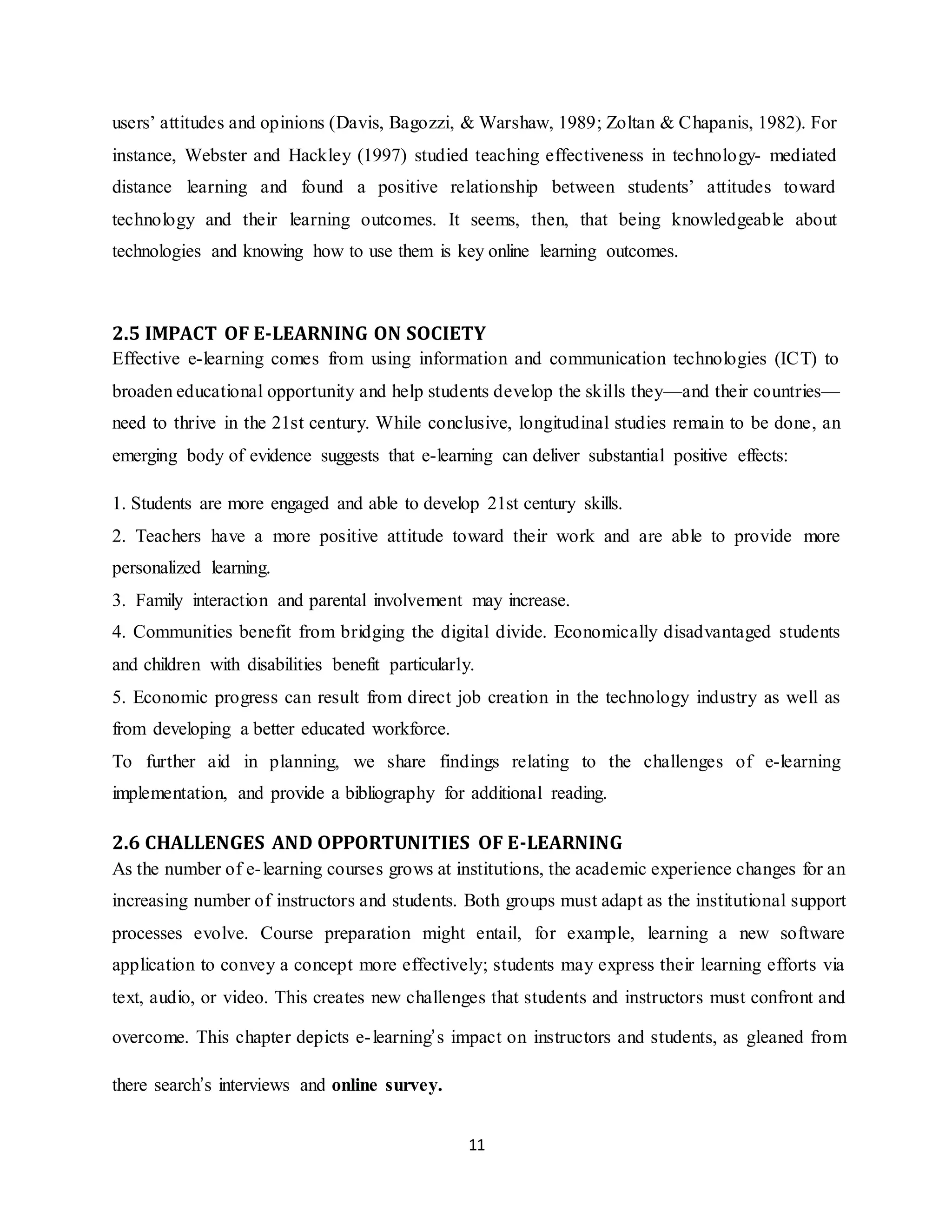 11
users’ attitudes and opinions (Davis, Bagozzi, & Warshaw, 1989; Zoltan & Chapanis, 1982). For
instance, Webster and Hackley (1997) studied teaching effectiveness in technology- mediated
distance learning and found a positive relationship between students’ attitudes toward
technology and their learning outcomes. It seems, then, that being knowledgeable about
technologies and knowing how to use them is key online learning outcomes.
2.5 IMPACT OF E-LEARNING ON SOCIETY
Effective e-learning comes from using information and communication technologies (ICT) to
broaden educational opportunity and help students develop the skills they—and their countries—
need to thrive in the 21st century. While conclusive, longitudinal studies remain to be done, an
emerging body of evidence suggests that e-learning can deliver substantial positive effects:
1. Students are more engaged and able to develop 21st century skills.
2. Teachers have a more positive attitude toward their work and are able to provide more
personalized learning.
3. Family interaction and parental involvement may increase.
4. Communities benefit from bridging the digital divide. Economically disadvantaged students
and children with disabilities benefit particularly.
5. Economic progress can result from direct job creation in the technology industry as well as
from developing a better educated workforce.
To further aid in planning, we share findings relating to the challenges of e-learning
implementation, and provide a bibliography for additional reading.
2.6 CHALLENGES AND OPPORTUNITIES OF E-LEARNING
As the number of e-learning courses grows at institutions, the academic experience changes for an
increasing number of instructors and students. Both groups must adapt as the institutional support
processes evolve. Course preparation might entail, for example, learning a new software
application to convey a concept more effectively; students may express their learning efforts via
text, audio, or video. This creates new challenges that students and instructors must confront and
overcome. This chapter depicts e-learning’s impact on instructors and students, as gleaned from
there search’s interviews and online survey.
 