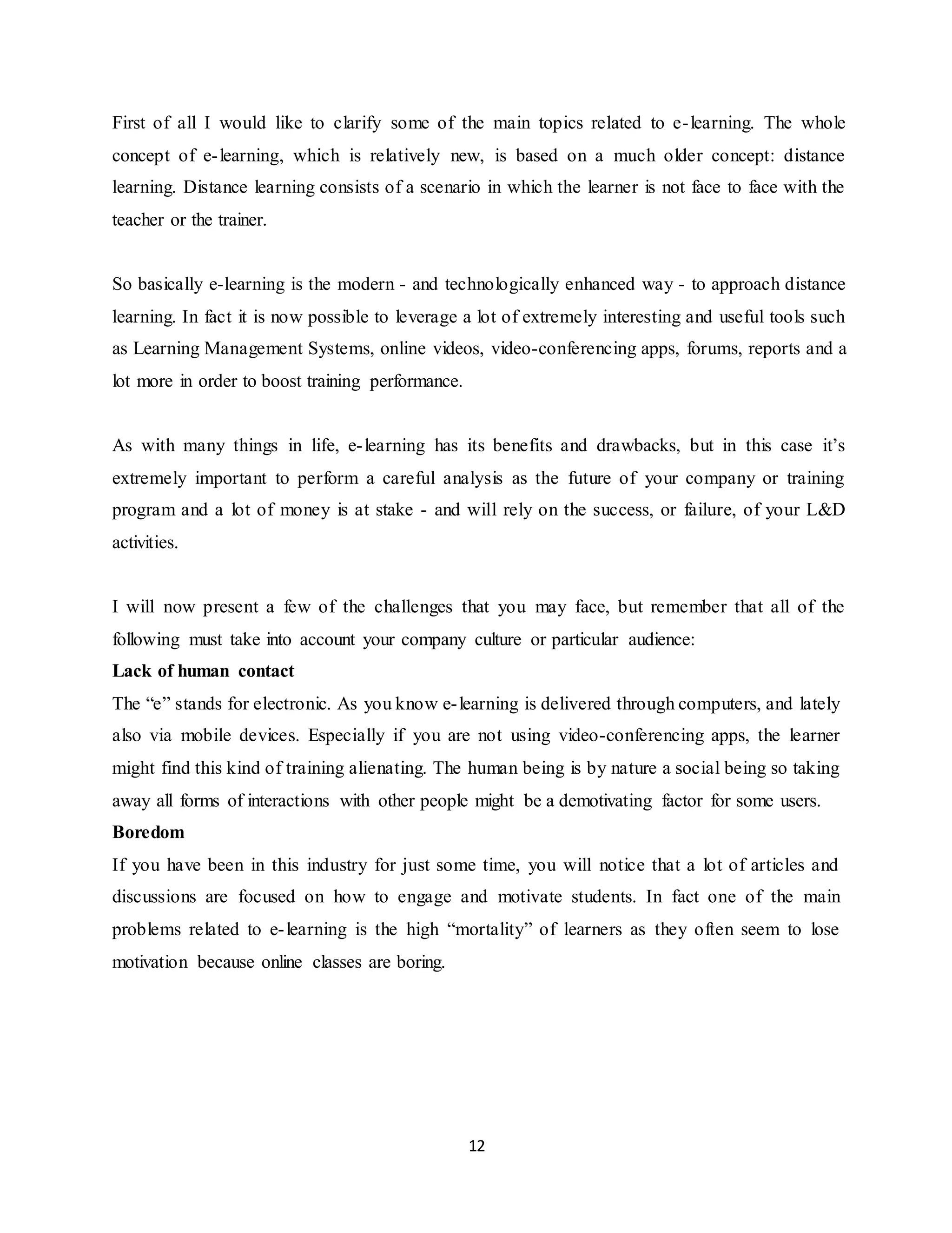 12
First of all I would like to clarify some of the main topics related to e-learning. The whole
concept of e-learning, which is relatively new, is based on a much older concept: distance
learning. Distance learning consists of a scenario in which the learner is not face to face with the
teacher or the trainer.
So basically e-learning is the modern - and technologically enhanced way - to approach distance
learning. In fact it is now possible to leverage a lot of extremely interesting and useful tools such
as Learning Management Systems, online videos, video-conferencing apps, forums, reports and a
lot more in order to boost training performance.
As with many things in life, e-learning has its benefits and drawbacks, but in this case it’s
extremely important to perform a careful analysis as the future of your company or training
program and a lot of money is at stake - and will rely on the success, or failure, of your L&D
activities.
I will now present a few of the challenges that you may face, but remember that all of the
following must take into account your company culture or particular audience:
Lack of human contact
The “e” stands for electronic. As you know e-learning is delivered through computers, and lately
also via mobile devices. Especially if you are not using video-conferencing apps, the learner
might find this kind of training alienating. The human being is by nature a social being so taking
away all forms of interactions with other people might be a demotivating factor for some users.
Boredom
If you have been in this industry for just some time, you will notice that a lot of articles and
discussions are focused on how to engage and motivate students. In fact one of the main
problems related to e-learning is the high “mortality” of learners as they often seem to lose
motivation because online classes are boring.
 