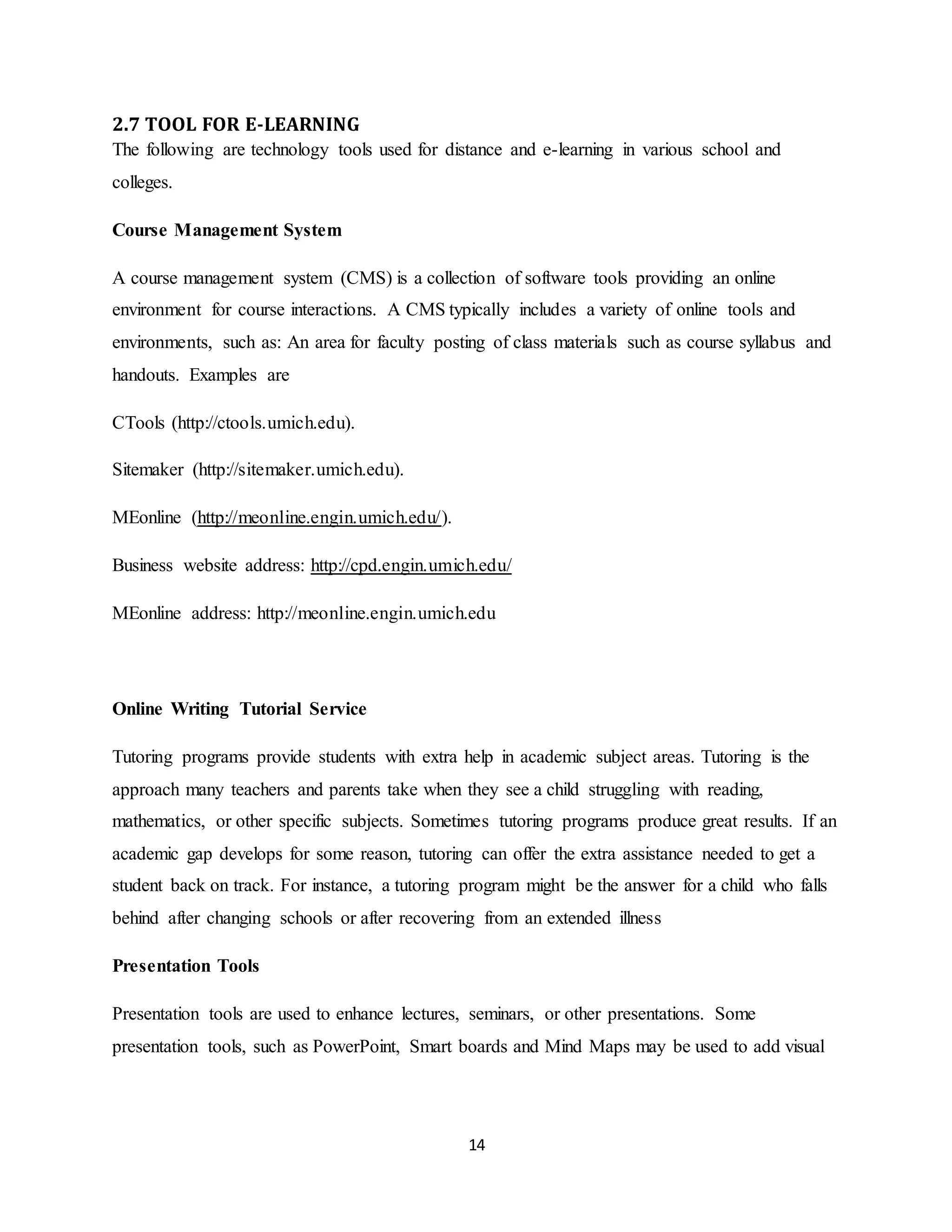 14
2.7 TOOL FOR E-LEARNING
The following are technology tools used for distance and e-learning in various school and
colleges.
Course Management System
A course management system (CMS) is a collection of software tools providing an online
environment for course interactions. A CMS typically includes a variety of online tools and
environments, such as: An area for faculty posting of class materials such as course syllabus and
handouts. Examples are
CTools (http://ctools.umich.edu).
Sitemaker (http://sitemaker.umich.edu).
MEonline (http://meonline.engin.umich.edu/).
Business website address: http://cpd.engin.umich.edu/
MEonline address: http://meonline.engin.umich.edu
Online Writing Tutorial Service
Tutoring programs provide students with extra help in academic subject areas. Tutoring is the
approach many teachers and parents take when they see a child struggling with reading,
mathematics, or other specific subjects. Sometimes tutoring programs produce great results. If an
academic gap develops for some reason, tutoring can offer the extra assistance needed to get a
student back on track. For instance, a tutoring program might be the answer for a child who falls
behind after changing schools or after recovering from an extended illness
Presentation Tools
Presentation tools are used to enhance lectures, seminars, or other presentations. Some
presentation tools, such as PowerPoint, Smart boards and Mind Maps may be used to add visual
 