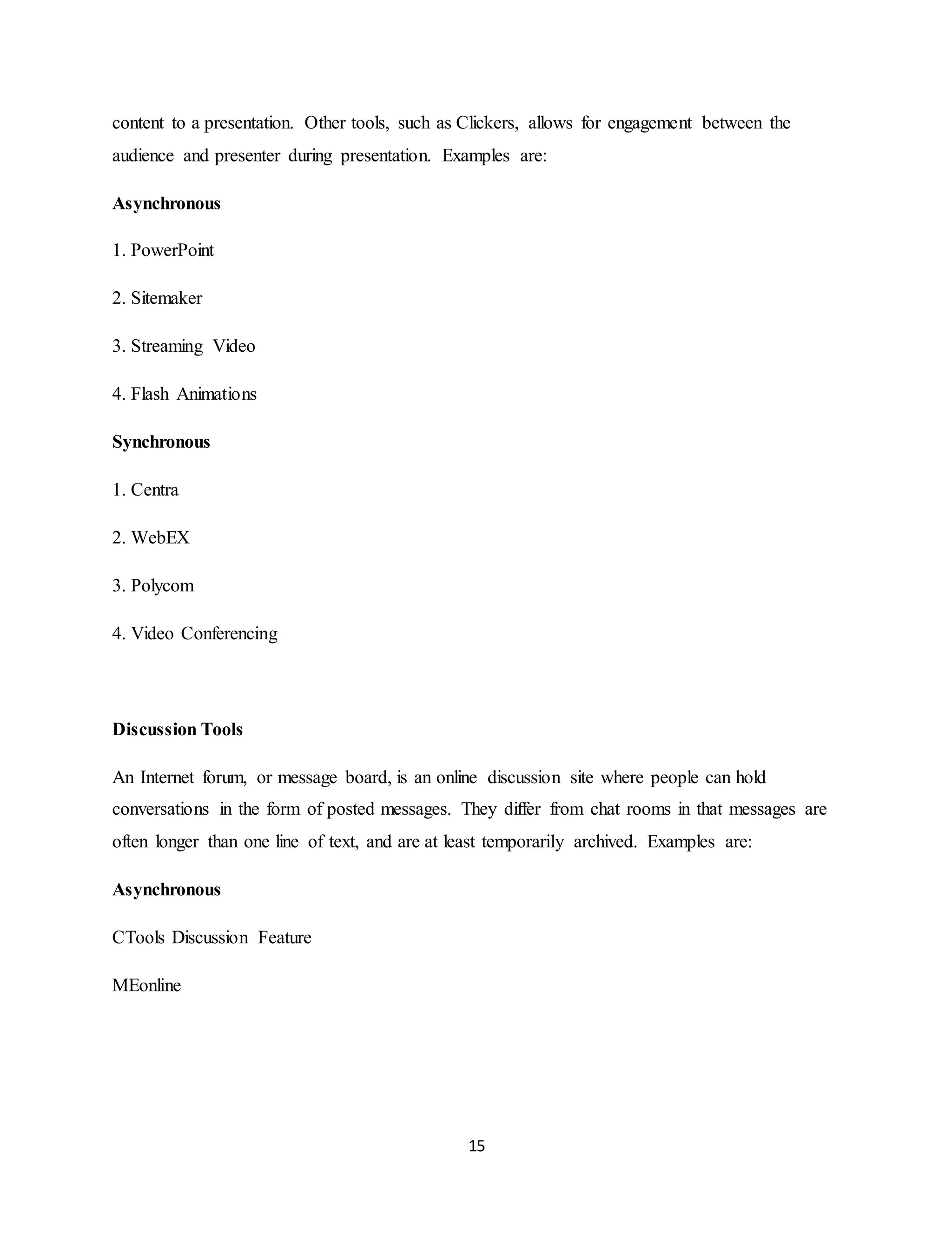 15
content to a presentation. Other tools, such as Clickers, allows for engagement between the
audience and presenter during presentation. Examples are:
Asynchronous
1. PowerPoint
2. Sitemaker
3. Streaming Video
4. Flash Animations
Synchronous
1. Centra
2. WebEX
3. Polycom
4. Video Conferencing
Discussion Tools
An Internet forum, or message board, is an online discussion site where people can hold
conversations in the form of posted messages. They differ from chat rooms in that messages are
often longer than one line of text, and are at least temporarily archived. Examples are:
Asynchronous
CTools Discussion Feature
MEonline
 