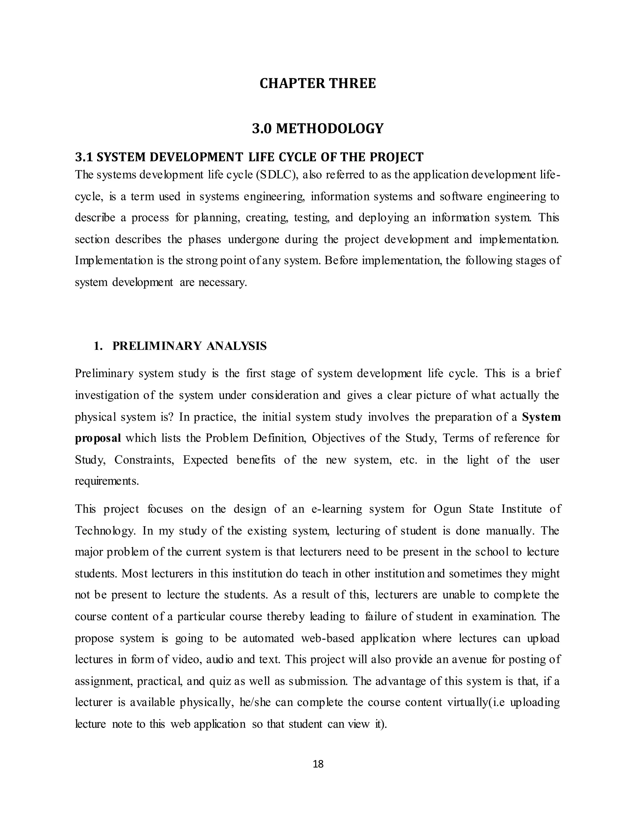 18
CHAPTER THREE
3.0 METHODOLOGY
3.1 SYSTEM DEVELOPMENT LIFE CYCLE OF THE PROJECT
The systems development life cycle (SDLC), also referred to as the application development life-
cycle, is a term used in systems engineering, information systems and software engineering to
describe a process for planning, creating, testing, and deploying an information system. This
section describes the phases undergone during the project development and implementation.
Implementation is the strong point of any system. Before implementation, the following stages of
system development are necessary.
1. PRELIMINARY ANALYSIS
Preliminary system study is the first stage of system development life cycle. This is a brief
investigation of the system under consideration and gives a clear picture of what actually the
physical system is? In practice, the initial system study involves the preparation of a System
proposal which lists the Problem Definition, Objectives of the Study, Terms of reference for
Study, Constraints, Expected benefits of the new system, etc. in the light of the user
requirements.
This project focuses on the design of an e-learning system for Ogun State Institute of
Technology. In my study of the existing system, lecturing of student is done manually. The
major problem of the current system is that lecturers need to be present in the school to lecture
students. Most lecturers in this institution do teach in other institution and sometimes they might
not be present to lecture the students. As a result of this, lecturers are unable to complete the
course content of a particular course thereby leading to failure of student in examination. The
propose system is going to be automated web-based application where lectures can upload
lectures in form of video, audio and text. This project will also provide an avenue for posting of
assignment, practical, and quiz as well as submission. The advantage of this system is that, if a
lecturer is available physically, he/she can complete the course content virtually(i.e uploading
lecture note to this web application so that student can view it).
 