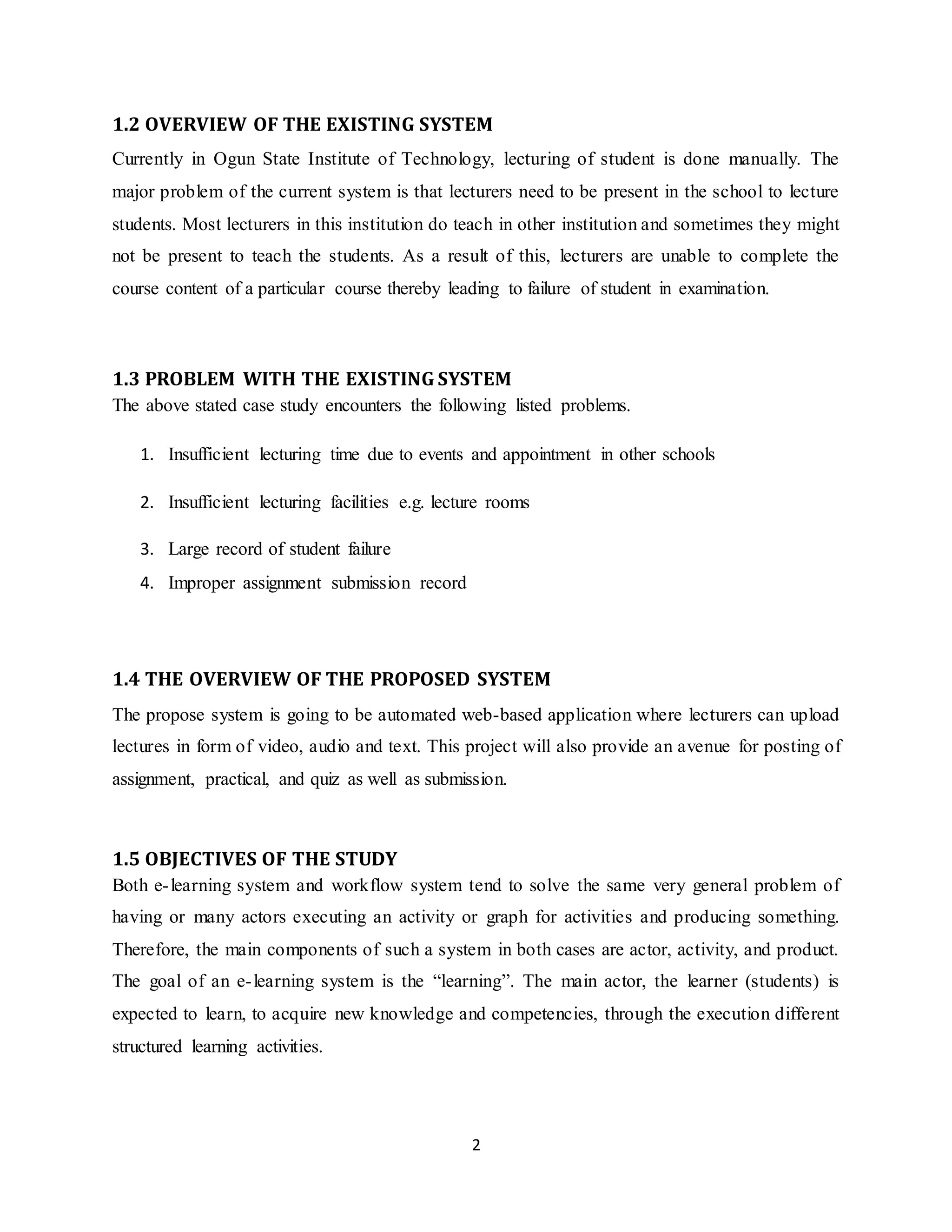 2
1.2 OVERVIEW OF THE EXISTING SYSTEM
Currently in Ogun State Institute of Technology, lecturing of student is done manually. The
major problem of the current system is that lecturers need to be present in the school to lecture
students. Most lecturers in this institution do teach in other institution and sometimes they might
not be present to teach the students. As a result of this, lecturers are unable to complete the
course content of a particular course thereby leading to failure of student in examination.
1.3 PROBLEM WITH THE EXISTING SYSTEM
The above stated case study encounters the following listed problems.
1. Insufficient lecturing time due to events and appointment in other schools
2. Insufficient lecturing facilities e.g. lecture rooms
3. Large record of student failure
4. Improper assignment submission record
1.4 THE OVERVIEW OF THE PROPOSED SYSTEM
The propose system is going to be automated web-based application where lecturers can upload
lectures in form of video, audio and text. This project will also provide an avenue for posting of
assignment, practical, and quiz as well as submission.
1.5 OBJECTIVES OF THE STUDY
Both e-learning system and workflow system tend to solve the same very general problem of
having or many actors executing an activity or graph for activities and producing something.
Therefore, the main components of such a system in both cases are actor, activity, and product.
The goal of an e-learning system is the “learning”. The main actor, the learner (students) is
expected to learn, to acquire new knowledge and competencies, through the execution different
structured learning activities.
 