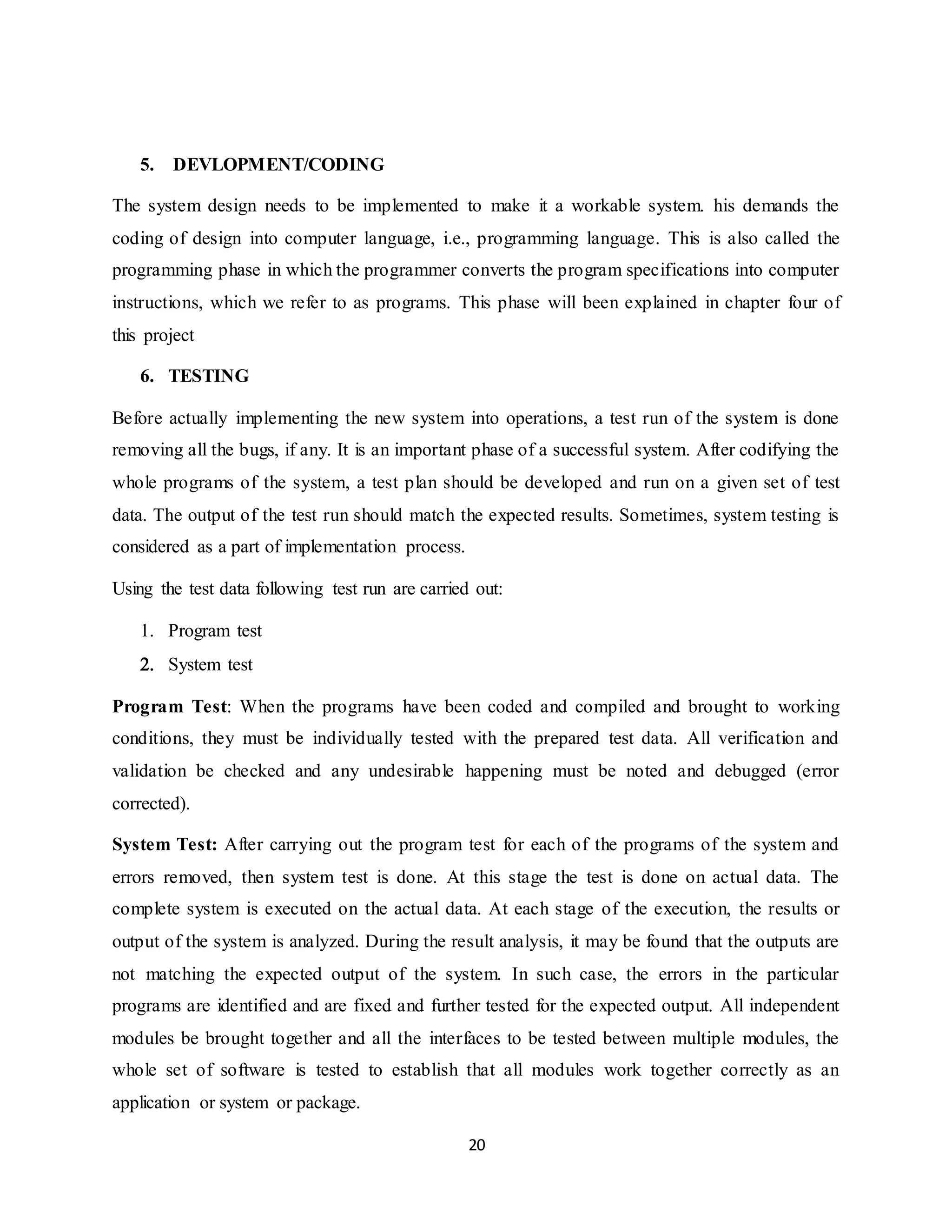20
5. DEVLOPMENT/CODING
The system design needs to be implemented to make it a workable system. his demands the
coding of design into computer language, i.e., programming language. This is also called the
programming phase in which the programmer converts the program specifications into computer
instructions, which we refer to as programs. This phase will been explained in chapter four of
this project
6. TESTING
Before actually implementing the new system into operations, a test run of the system is done
removing all the bugs, if any. It is an important phase of a successful system. After codifying the
whole programs of the system, a test plan should be developed and run on a given set of test
data. The output of the test run should match the expected results. Sometimes, system testing is
considered as a part of implementation process.
Using the test data following test run are carried out:
 Program test
 System test
Program Test: When the programs have been coded and compiled and brought to working
conditions, they must be individually tested with the prepared test data. All verification and
validation be checked and any undesirable happening must be noted and debugged (error
corrected).
System Test: After carrying out the program test for each of the programs of the system and
errors removed, then system test is done. At this stage the test is done on actual data. The
complete system is executed on the actual data. At each stage of the execution, the results or
output of the system is analyzed. During the result analysis, it may be found that the outputs are
not matching the expected output of the system. In such case, the errors in the particular
programs are identified and are fixed and further tested for the expected output. All independent
modules be brought together and all the interfaces to be tested between multiple modules, the
whole set of software is tested to establish that all modules work together correctly as an
application or system or package.
 