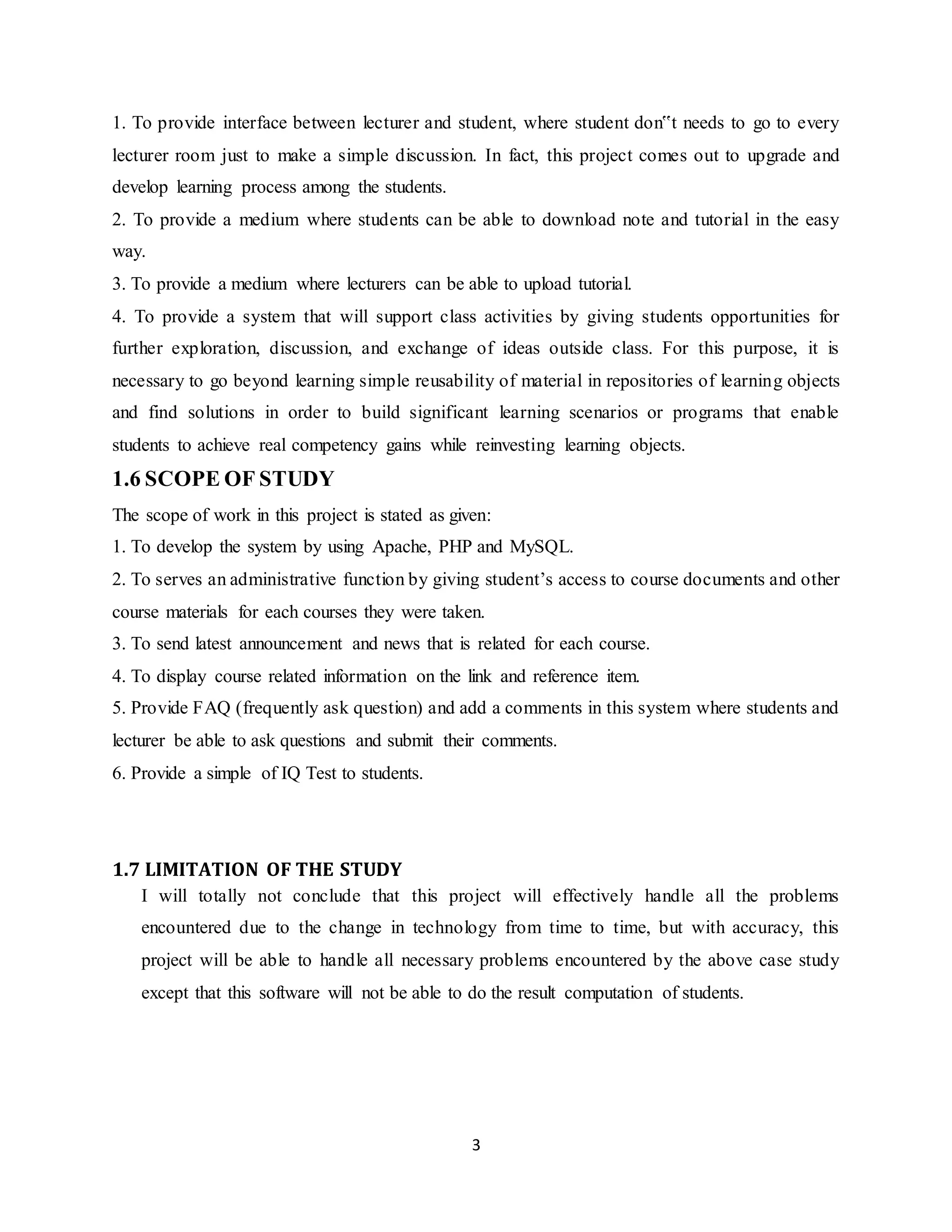 3
1. To provide interface between lecturer and student, where student don‟t needs to go to every
lecturer room just to make a simple discussion. In fact, this project comes out to upgrade and
develop learning process among the students.
2. To provide a medium where students can be able to download note and tutorial in the easy
way.
3. To provide a medium where lecturers can be able to upload tutorial.
4. To provide a system that will support class activities by giving students opportunities for
further exploration, discussion, and exchange of ideas outside class. For this purpose, it is
necessary to go beyond learning simple reusability of material in repositories of learning objects
and find solutions in order to build significant learning scenarios or programs that enable
students to achieve real competency gains while reinvesting learning objects.
1.6 SCOPE OF STUDY
The scope of work in this project is stated as given:
1. To develop the system by using Apache, PHP and MySQL.
2. To serves an administrative function by giving student’s access to course documents and other
course materials for each courses they were taken.
3. To send latest announcement and news that is related for each course.
4. To display course related information on the link and reference item.
5. Provide FAQ (frequently ask question) and add a comments in this system where students and
lecturer be able to ask questions and submit their comments.
6. Provide a simple of IQ Test to students.
1.7 LIMITATION OF THE STUDY
I will totally not conclude that this project will effectively handle all the problems
encountered due to the change in technology from time to time, but with accuracy, this
project will be able to handle all necessary problems encountered by the above case study
except that this software will not be able to do the result computation of students.
 