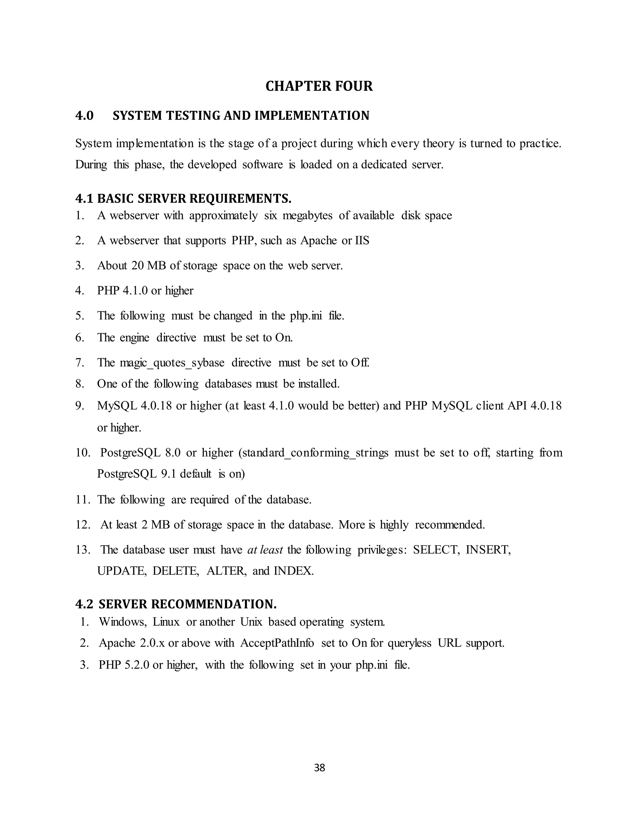 38
CHAPTER FOUR
4.0 SYSTEM TESTING AND IMPLEMENTATION
System implementation is the stage of a project during which every theory is turned to practice.
During this phase, the developed software is loaded on a dedicated server.
4.1 BASIC SERVER REQUIREMENTS.
1. A webserver with approximately six megabytes of available disk space
2. A webserver that supports PHP, such as Apache or IIS
3. About 20 MB of storage space on the web server.
4. PHP 4.1.0 or higher
5. The following must be changed in the php.ini file.
6. The engine directive must be set to On.
7. The magic_quotes_sybase directive must be set to Off.
8. One of the following databases must be installed.
9. MySQL 4.0.18 or higher (at least 4.1.0 would be better) and PHP MySQL client API 4.0.18
or higher.
10. PostgreSQL 8.0 or higher (standard_conforming_strings must be set to off, starting from
PostgreSQL 9.1 default is on)
11. The following are required of the database.
12. At least 2 MB of storage space in the database. More is highly recommended.
13. The database user must have at least the following privileges: SELECT, INSERT,
UPDATE, DELETE, ALTER, and INDEX.
4.2 SERVER RECOMMENDATION.
1. Windows, Linux or another Unix based operating system.
2. Apache 2.0.x or above with AcceptPathInfo set to On for queryless URL support.
3. PHP 5.2.0 or higher, with the following set in your php.ini file.
 